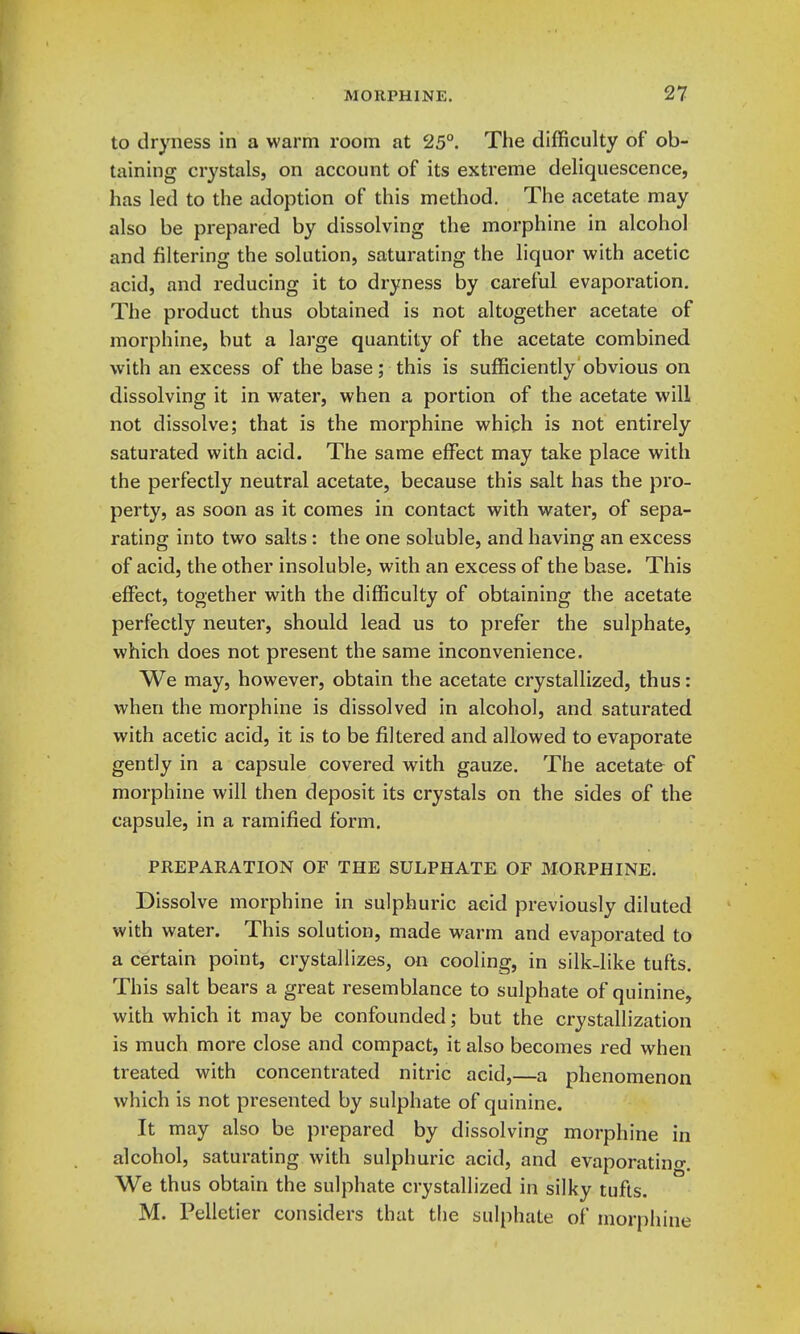 to dryness in a warm room at 25°. The difficulty of ob- taining crystals, on account of its extreme deliquescence, has led to the adoption of this method. The acetate may also be prepared by dissolving the morphine in alcohol and filtering the solution, saturating the liquor with acetic acid, and reducing it to dryness by careful evaporation. The product thus obtained is not altogether acetate of morphine, but a large quantity of the acetate combined with an excess of the base; this is sufficiently obvious on dissolving it in water, when a portion of the acetate will not dissolve; that is the morphine which is not entirely saturated with acid. The same effect may take place with the perfectly neutral acetate, because this salt has the pro- perty, as soon as it comes in contact with water, of sepa- rating into two salts : the one soluble, and having an excess of acid, the other insoluble, with an excess of the base. This effect, together with the difficulty of obtaining the acetate perfectly neuter, should lead us to prefer the sulphate, which does not present the same inconvenience. We may, however, obtain the acetate crystallized, thus: when the morphine is dissolved in alcohol, and saturated with acetic acid, it is to be filtered and allowed to evaporate gently in a capsule covered with gauze. The acetate of morphine will then deposit its crystals on the sides of the capsule, in a ramified form. PREPARATION OF THE SULPHATE OF MORPHINE. Dissolve morphine in sulphuric acid previously diluted with water. This solution, made warm and evaporated to a certain point, crystallizes, on cooling, in silk-like tufts. This salt bears a great resemblance to sulphate of quinine, with which it may be confounded; but the crystallization is much more close and compact, it also becomes red when treated with concentrated nitric acid,—a phenomenon which is not presented by sulphate of quinine. It may also be prepared by dissolving morphine in alcohol, saturating with sulphuric acid, and evaporatino-. We thus obtain the sulphate crystallized in silky tufts. M. Pelletier considers that the sulphate of morphine