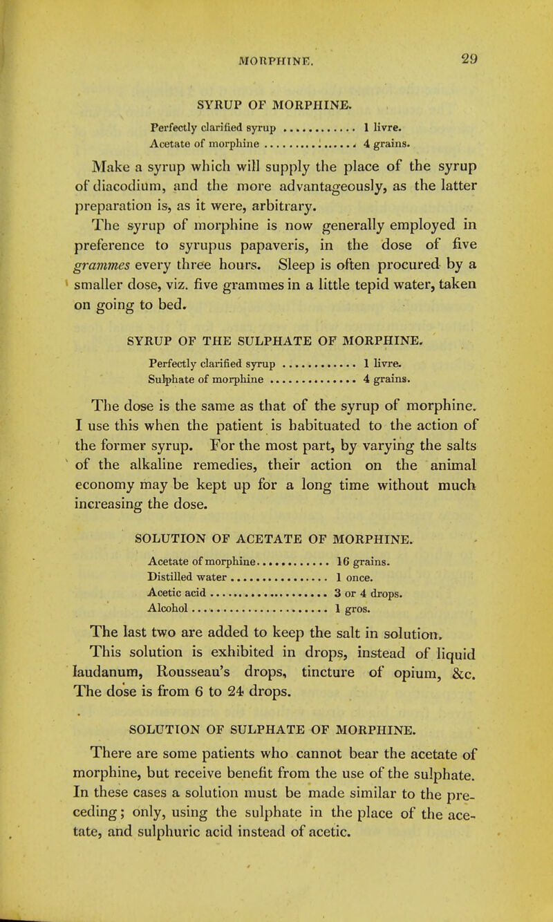 SYRUP OF MORPHINE. Perfectly darified syrup 1 livre. Acetate of morphine - 4 grains. Make a syrup which will supply the place of the syrup of diacodium, and the more advantageously, as the latter preparation is, as it were, arbitrary. The syrup of morphine is now generally employed in preference to syrup us papaveris, in the dose of five grammes every three hours. Sleep is often procured by a smaller dose, viz. five grammes in a little tepid water, taken on going to bed. SYRUP OF THE SULPHATE OF MORPHINE. Perfectly clarified syrup 1 livi*e. Sulphate of morphine 4 grains. The dose is the same as that of the syrup of morphine. I use this when the patient is habituated to the action of the former syrup. For the most part, by varying the salts of the alkaline remedies, their action on the animal economy may be kept up for a long time without much increasing the dose. SOLUTION OF ACETATE OF MORPHINE. Acetate of morphine 16 grains. Distilled water 1 once. Acetic acid 3 or 4 drops. Alcohol 1 gros. The last two are added to keep the salt in solution. This solution is exhibited in drops, instead of liquid laudanum, Rousseau's drops, tincture of opium, &c. The dose is from 6 to 24 drops. SOLUTION OF SULPHATE OF MORPHINE. There are some patients who cannot bear the acetate of morphine, but receive benefit from the use of the sulphate. In these cases a solution must be made similar to the pre- ceding ; only, using the sulphate in the place of the ace- tate, and sulphuric acid instead of acetic.