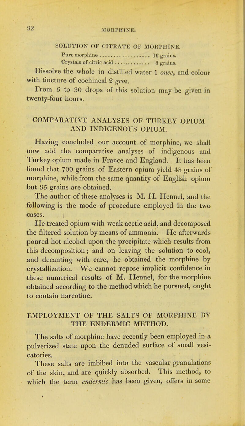 SOLUTION OF CITRATE OF MORPHINE. Pure morphine 10 grains. Crystals of citric acid 0 grains. Dissolve the whole in distilled water 1 once, and colour with tincture of cochineal 2 gros. From 6 to 30 drops of this solution may be given in twenty-four hours, COMPARATIVE ANALYSES OF TURKEY OPIUM AND INDIGENOUS OPIUM. Having concluded our account of morphine, we shall now add the comparative analyses of indigenous and Turkey opium made in France and England. It has been found that 700 grains of Eastern opium yield 48 grains of morphine, while from the same quantity of English opium but 35 grains are obtained. The author of these analyses is M. H. Henncl, and the following is the mode of procedure employed in the two cases. He treated opium with weak acetic acid, and decomposed the filtered solution by means of ammonia. He afterwards poured hot alcohol upon the precipitate which results from this decomposition; and on leaving the solution to cool, and decanting with care, he obtained the morphine by crystallization. We cannot repose implicit confidence in these numerical results of M. Hennel, for the morphine obtained according to the method which he pursued, ought to contain narcotine. EMPLOYMENT OF THE SALTS OF MORPHINE BY THE ENDERMIC METHOD. The salts of morphine have recently been employed in a pulverized state upon the denuded surface of small vesi- catories. These salts are imbibed into the vascular granulations of the skin, and are quickly absorbed. This method, to which the term enderviic has been given, offers in some