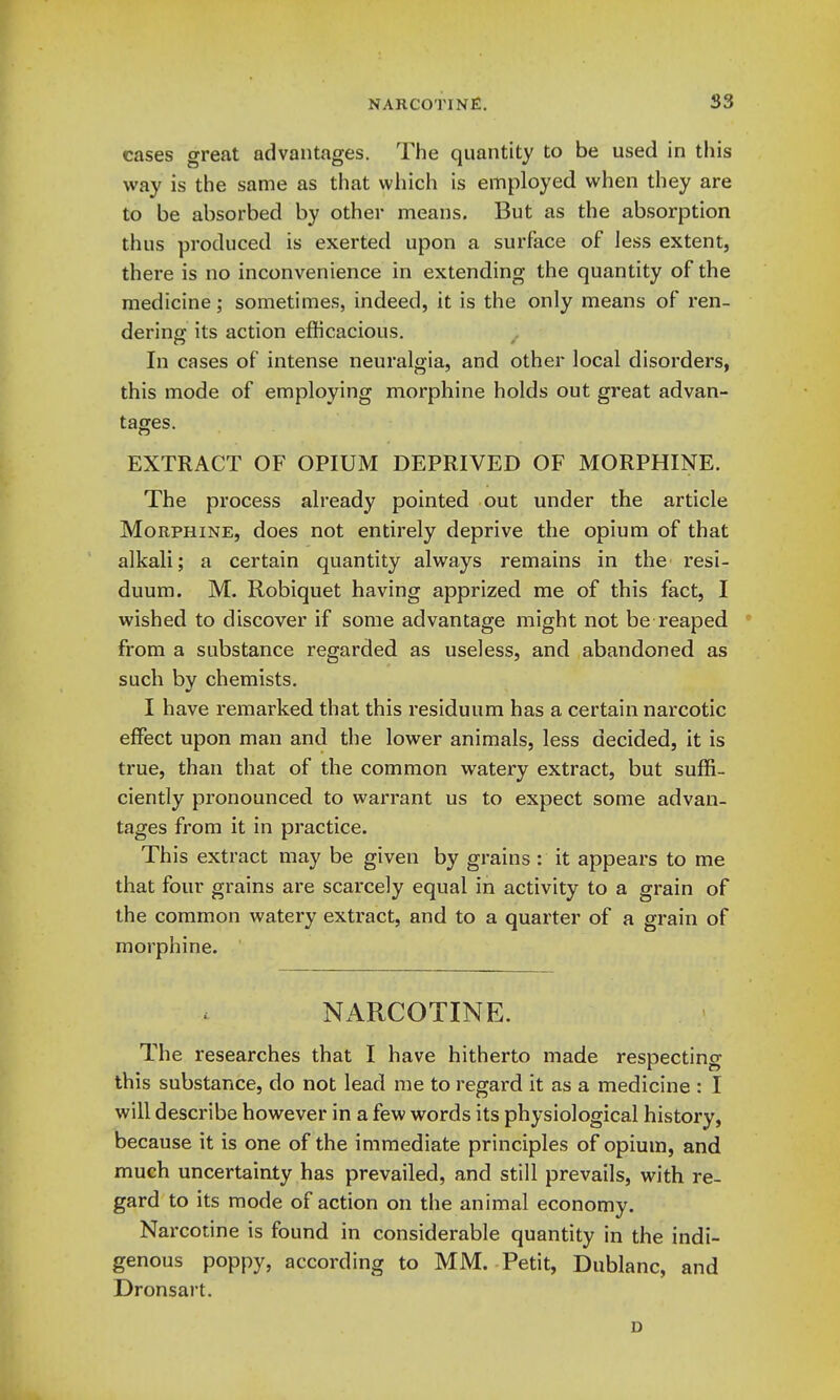 cases great advantages. The quantity to be used in this way is the same as that which is employed when they are to be absorbed by other means. But as the absorption thus produced is exerted upon a surface of less extent, there is no inconvenience in extending the quantity of the medicine; sometimes, indeed, it is the only means of ren- dering its action efficacious. ^ In cases of intense neuralgia, and other local disorders, this mode of employing morphine holds out great advan- tages. EXTRACT OF OPIUM DEPRIVED OF MORPHINE. The process already pointed out under the article Morphine, does not entirely deprive the opium of that alkali; a certain quantity always remains in the resi- duum. M. Robiquet having apprized me of this fact, I wished to discover if some advantage might not be reaped ' firom a substance regarded as useless, and abandoned as such by chemists. I have remarked that this residuum has a certain narcotic effect upon man and the lower animals, less decided, it is true, than that of the common watery extract, but suffi- ciently pronounced to warrant us to expect some advan- tages from it in practice. This extract may be given by grains : it appears to me that four grains are scarcely equal in activity to a grain of the common watery extract, and to a quarter of a grain of morphine. NARCOTINE. The researches that I have hitherto made respecting this substance, do not lead me to regard it as a medicine : I will describe however in a few words its physiological history, because it is one of the immediate principles of opium, and much uncertainty has prevailed, and still prevails, with re- gard to its mode of action on the animal economy. Narcotine is found in considerable quantity in the indi- genous poppy, according to MM. Petit, Dublanc, and Dronsart. D