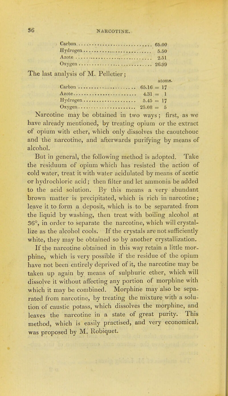 Carbon gs.oo Hydrogen... 5,50 Azote 2.51 Oxygen 26.99 The last analysis of M. Pelletier; atoms. Carbon 65.16 = 17 Azote 4.31 = 1 Hydrogen 5.45 = 17 Oxygen 25.08 = 5 Narcotine may be obtained in two ways ; first, as we have already mentioned, by treating opium or the extract of opium with ether, which only dissolves the caoutchouc and the narcotine, and afterwards purifying by means of alcohol. But in general, the following method is adopted. Take the residuum of opium which has resisted the action of cold water, treat it with water acidulated by means of acetic or hydrochloric acid; then filter and let ammonia be added to the acid solution. By this means a very abundant brown matter is precipitated, which is rich in narcotine; leave it to form a deposit, which is to be separated from the liquid by washing, then treat with boiling alcohol at 36°, in order to separate the narcotine, which will crystal- lize as the alcohol cools. If the crystals are not sufficiently white, they may be obtained so by another crystallization. If the narcotine obtained in this way retain a little mor- phine, which is very possible if the residue of the opium have not been entirely deprived of it, the narcotine may be taken up again by means of sulphuric ether, which will dissolve it without affecting any portion of morphine with which it may be combined. Morphine may also be sepa- rated from narcotine, by treating the mixture with a solu- tion of caustic potass, which dissolves the morphine, and leaves the narcotine in a state of great purity. This method, which is easily practised, and very economical, was proposed by M. Robiquet.