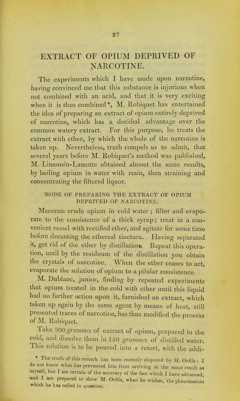 31 EXTRACT OF OPIUM DEPRIVED OF ^ARCOTINE. The experiments which I have made upon narcotine, having convinced me that this substance is injurious when not combined with an acid, and that it is very exciting when it is thus combined*, M. Robiquet has entertained the idea of preparing an extract of opium entirely deprived of narcotine, which has a decided advantage over the common watery extract. For this purpose, he treats the extract with ether, by which the whole of the narcotine is taken up. Nevertheless, truth compels us to admit, that several years before M. Robiquet''s method was published, M, Limousin-Lamotte obtained almost the same results, by boiling opium in water with resin, then straining and concentrating the filtered liquor, MODE OF PREPARING THE EXTRACT OF OPIUM DEPRIVED OF NARCOTINE. Macerate crude opium in cold water ; filter and evapo- rate to the consistence of a thick syrup; treat in a con- venient vessel with rectified ether, and agitate for some time before decanting the ethereal tincture. Having separated it, get rid of the ether by distillation Repeat this opera- tion, until by the residuum of the distillation you obtain the crystals of narcotine. When the ether ceases to act, evaporate the solution of opium to apilular consistence. M. Dublanc, junior, finding by repeated experiments that opium treated in the cold with ether until this liquid had no further action upon it, furnished an extract, which taken up again by the same agent by means of heat, still presented traces of narcotine, has thus modified the process of M. Robiquet. Take SQO grammes of extract of opium, prepared in the cold, and dissolve them in 150 grammes of distilled water. This solution is to be poured into a retort, with the addi- • The truth of this remark has been recently disputed by M, Orfila : I do not know what has prevented him from arriving at the same result as myself, but I am certain of the accuracy of the fact which I have advanced and I am prepared to show M. Orfila, when he wishes, the phenomenon which he has called in question.