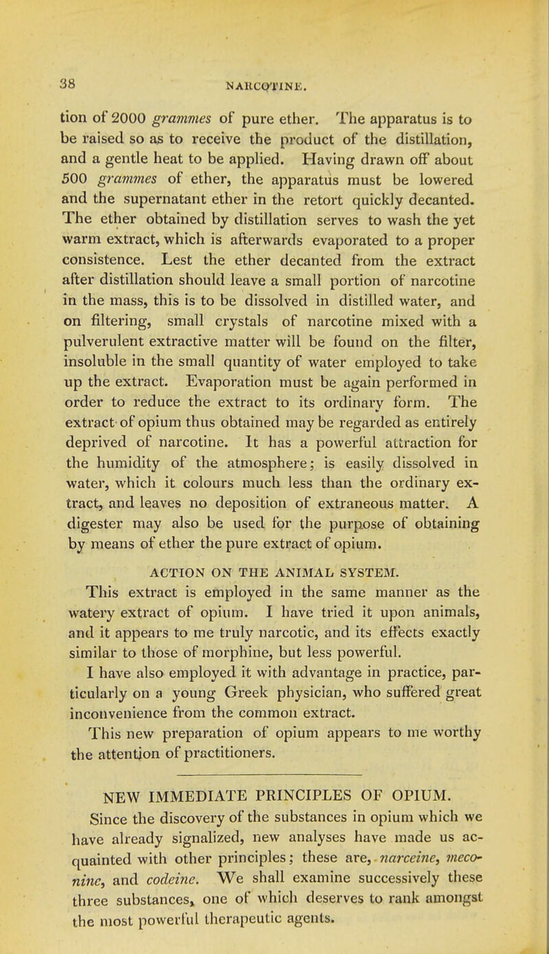 NAllCQTINK. tion of 2000 grammes of pure ether. The apparatus is to be raised so as to receive the product of the distillation, and a gentle heat to be applied. Having drawn off about 500 grammes of ether, the apparatus must be lowered and the supernatant ether in the retort quickly decanted. The ether obtained by distillation serves to wash the yet warm extract, which is afterwards evaporated to a proper consistence. Lest the ether decanted from the extract after distillation should leave a small portion of narcotine in the mass, this is to be dissolved in distilled water, and on filtering, small crystals of narcotine mixed with a pulverulent extractive matter will be found on the filter, insoluble in the small quantity of water employed to take up the extract. Evaporation must be again performed in order to reduce the extract to its ordinary form. The extract-of opium thus obtained maybe regarded as entirely deprived of narcotine. It has a powerful attraction for the humidity of the atmosphere; is easily dissolved in water, which it colours much less than the ordinary ex- tract, and leaves no deposition of extraneous matter. A digester may also be used for the purpose of obtaining by means of ether the pure extract of opium. ACTION ON THE ANIMAL SYSTEM. This extract is employed in the same manner as the watery extract of opium. I have tried it upon animals, and it appears to me truly narcotic, and its effects exactly similar to those of morphine, but less powerful. I have also employed it with advantage in practice, par- ticularly on a young Greek physician, who suffered great inconvenience from the common extract. This new preparation of opium appears to me worthy the attention of practitioners. NEW IMMEDIATE PRINCIPLES OF OPIUM. Since the discovery of the substances in opium which we have already signalized, new analyses have made us ac- quainted with other principles; these are, narceine, meco- nine, and codeine. We shall examine successively these three substances^ one of which deserves to rank amongst the most powerful therapeutic agents.