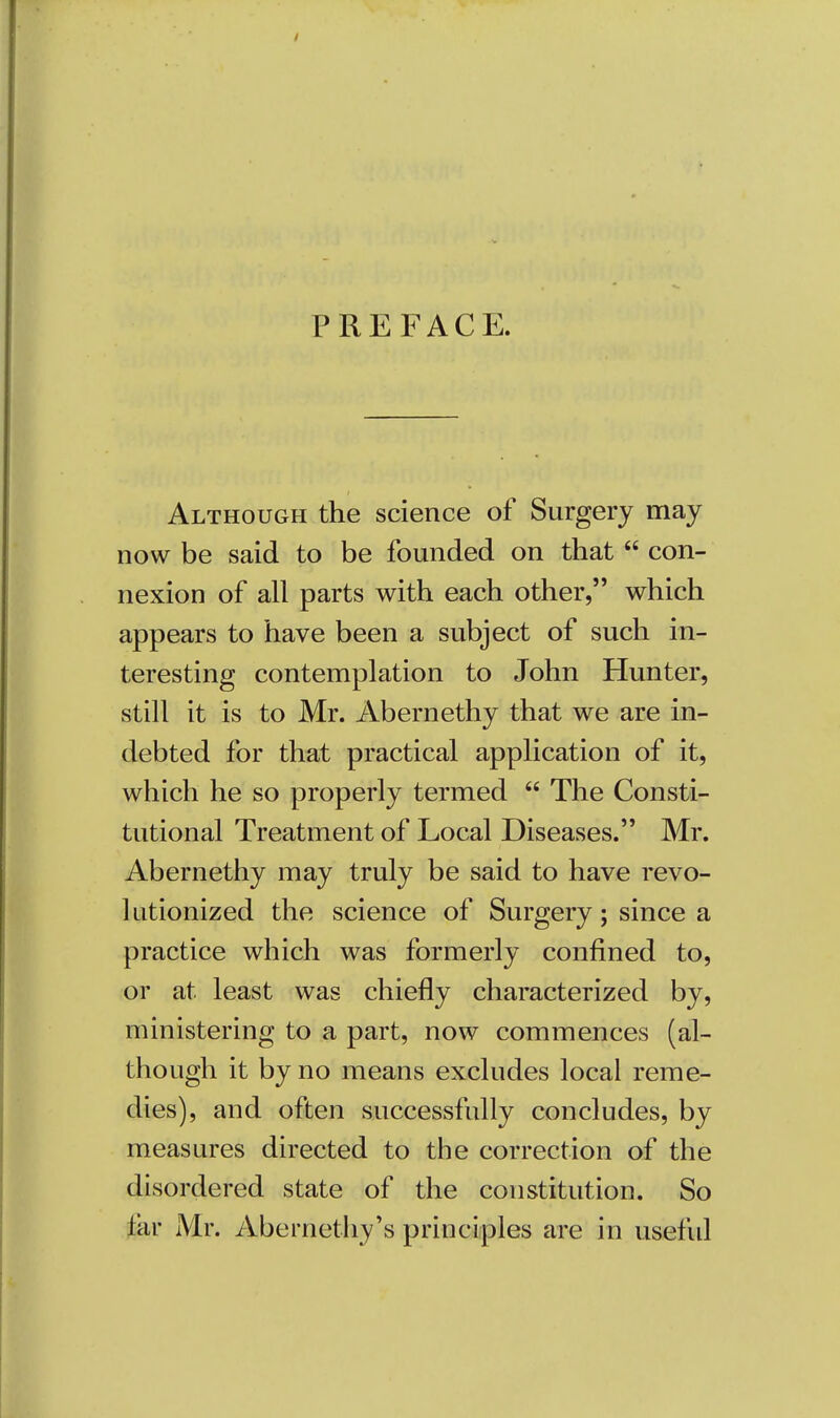 PREFACE. Although the science of Surgery may now be said to be founded on that  con- nexion of all parts with each other, which appears to have been a subject of such in- teresting contemplation to John Hunter, still it is to Mr. Abernethy that we are in- debted for that practical application of it, which he so properly termed  The Consti- tutional Treatment of Local Diseases. Mr. Abernethy may truly be said to have revo- lutionized the science of Surgery; since a practice which was formerly confined to, or at least was chiefly characterized by, ministering to a part, now commences (al- though it by no means excludes local reme- dies), and often successfully concludes, by measures directed to the correction of the disordered state of the constitution. So (jar Mr. Abernethy's principles are in useful