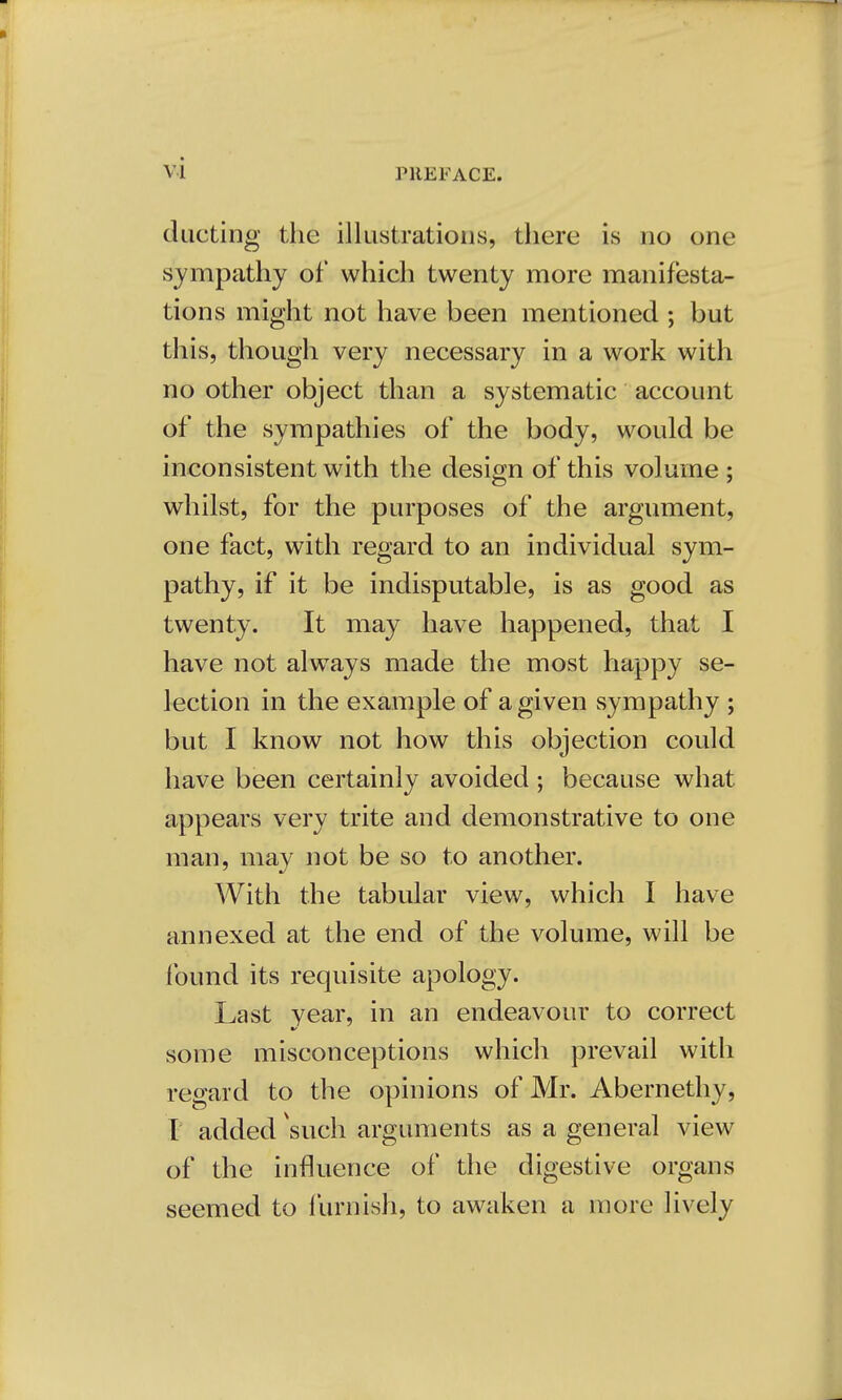 ducting the illustrations, there is no one sympathy of which twenty more manifesta- tions might not have been mentioned ; but this, though very necessary in a work with no other object than a systematic account of the sympathies of the body, would be inconsistent with the design of this volume ; whilst, for the purposes of the argument, one fact, with regard to an individual sym- pathy, if it be indisputable, is as good as twenty. It may have happened, that I have not always made the most happy se- lection in the example of a given sympathy ; but I know not how this objection could have been certainly avoided ; because what appears very trite and demonstrative to one man, mav not be so to another. With the tabular view, which I have annexed at the end of the volume, will be found its requisite apology. Last vear, in an endeavour to correct some misconceptions which prevail with regard to the opinions of Mr. Abernethy, I added 'such arguments as a general view of the influence of the digestive organs seemed to furnish, to awaken a more lively