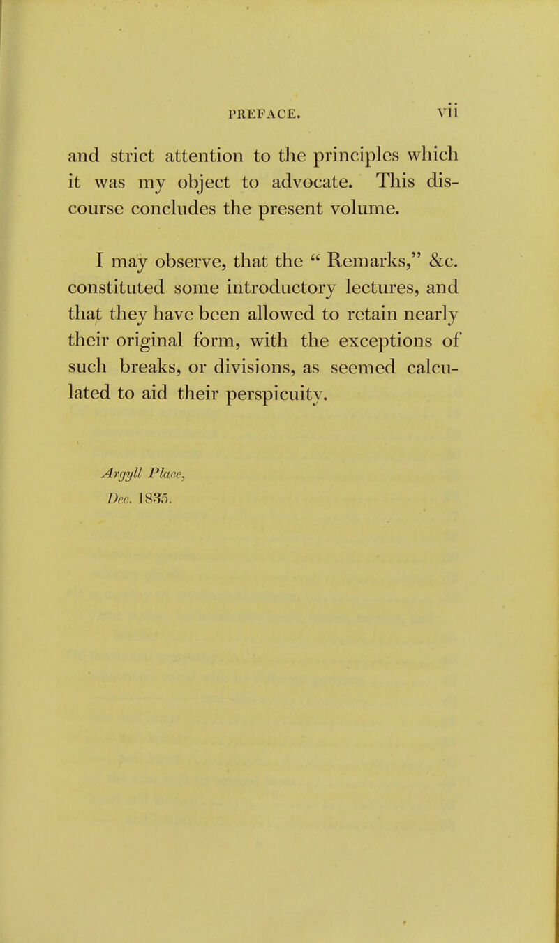 and strict attention to the principles which it was my object to advocate. This dis- course concludes the present volume. I may observe, that the  Remarks, &c. constituted some introductory lectures, and that they have been allowed to retain nearly their original form, with the exceptions of such breaks, or divisions, as seemed calcu- lated to aid their perspicuity. Argyll Place, Dec. 1835.