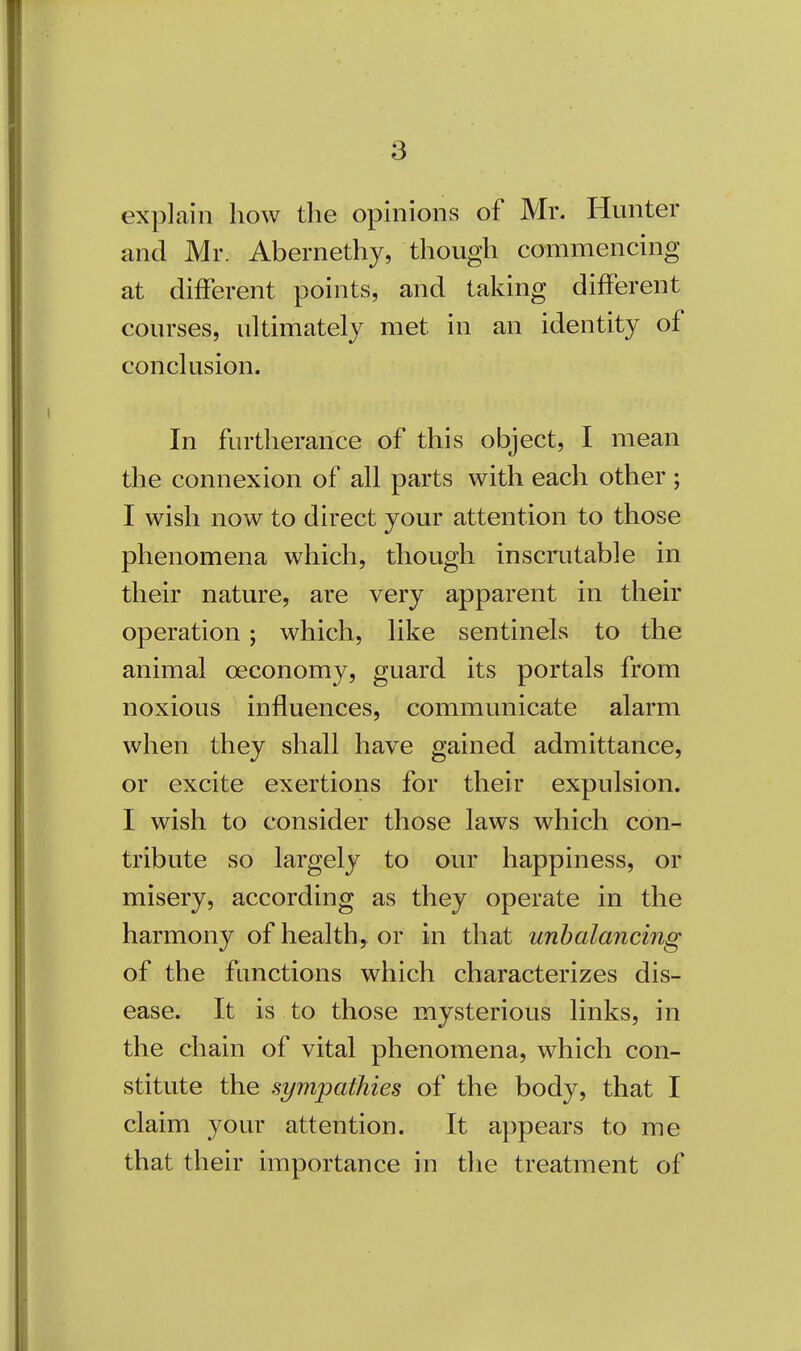 explain how the opinions of Mr. Hunter and Mr. Abernethy, though commencing at different points, and taking different courses, ultimately met in an identity of conclusion. In furtherance of this object, I mean the connexion of all parts with each other ; I wish now to direct your attention to those phenomena which, though inscrutable in their nature, are very apparent in their operation ; which, like sentinels to the animal ceconomy, guard its portals from noxious influences, communicate alarm when they shall have gained admittance, or excite exertions for their expulsion. I wish to consider those laws which con- tribute so largely to our happiness, or misery, according as they operate in the harmony of health, or in that unbalancing of the functions which characterizes dis- ease. It is to those mysterious links, in the chain of vital phenomena, which con- stitute the sympathies of the body, that I claim your attention. It appears to me that their importance in the treatment of