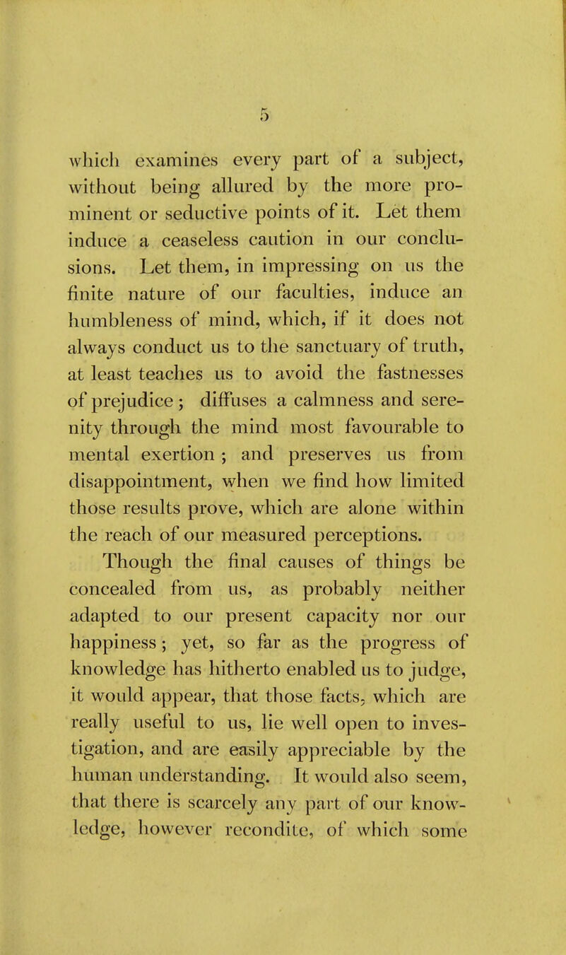 which examines every part of a subject, without being allured by the more pro- minent or seductive points of it. Let them induce a ceaseless caution in our conclu- sions. Let them, in impressing on us the finite nature of our faculties, induce an humbleness of mind, which, if it does not always conduct us to the sanctuary of truth, at least teaches us to avoid the fastnesses of prejudice ; diffuses a calmness and sere- nity through the mind most favourable to mental exertion ; and preserves us from disappointment, when we find how limited those results prove, which are alone within the reach of our measured perceptions. Though the final causes of things be concealed from us, as probably neither adapted to our present capacity nor our happiness; yet, so far as the progress of knowledge has hitherto enabled us to judge, it would appear, that those facts- which are really useful to us, lie well open to inves- tigation, and are easily appreciable by the human understanding. It would also seem, that there is scarcely any part of our know- ledge, however recondite, of which some