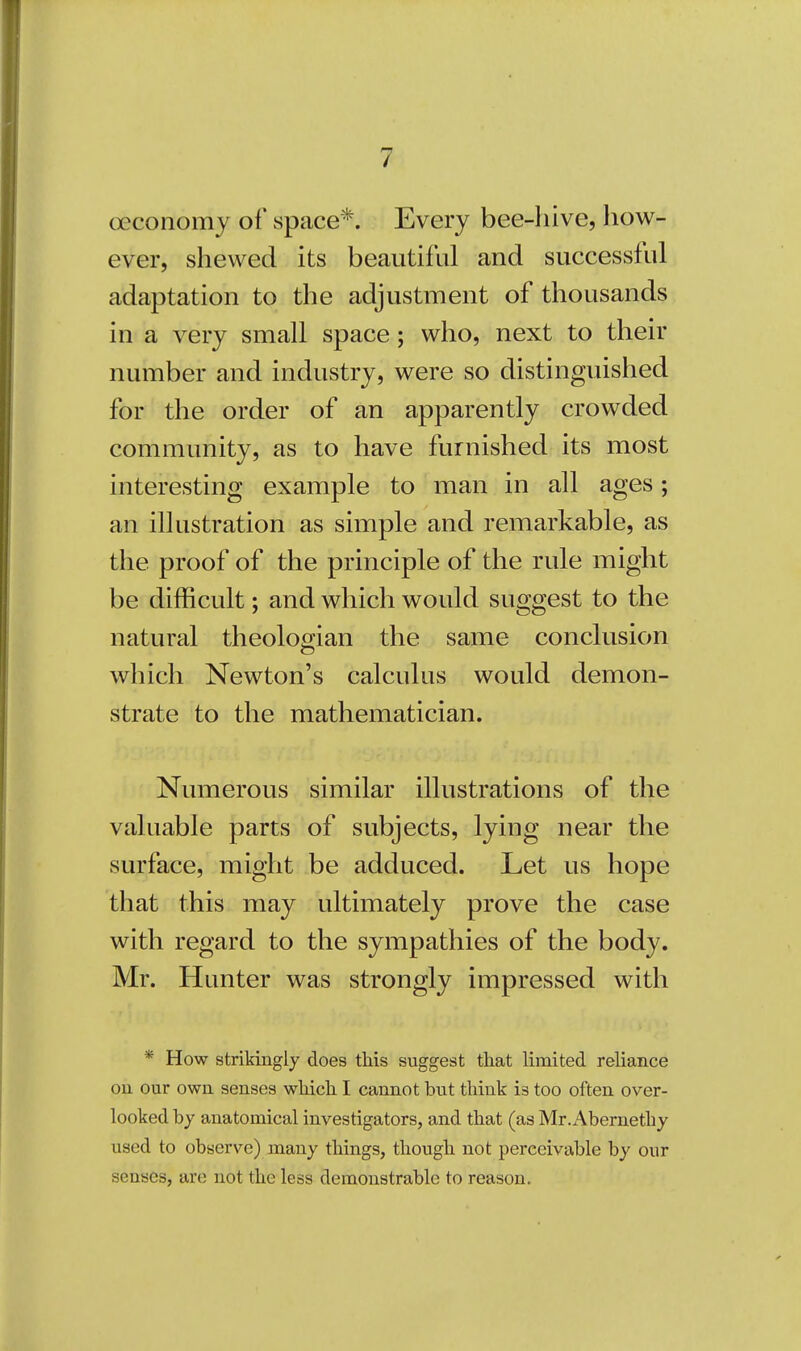 oeconomy of space*. Every bee-hive, how- ever, shewed its beautiful and successful adaptation to the adjustment of thousands in a very small space; who, next to their number and industry, were so distinguished for the order of an apparently crowded community, as to have furnished its most interesting example to man in all ages; an illustration as simple and remarkable, as the proof of the principle of the rule might be difficult; and which would suggest to the natural theologian the same conclusion which Newton's calculus would demon- strate to the mathematician. Numerous similar illustrations of the valuable parts of subjects, lying near the surface, might be adduced. Let us hope that this may ultimately prove the case with regard to the sympathies of the body. Mr. Hunter was strongly impressed with * How strikingly does this suggest that limited reliance on our own senses which I cannot but think is too often over- looked by anatomical investigators, and that (as Mr.x\bernethy used to observe) many things, though not perceivable by our senses, are not the less demonstrable to reason.