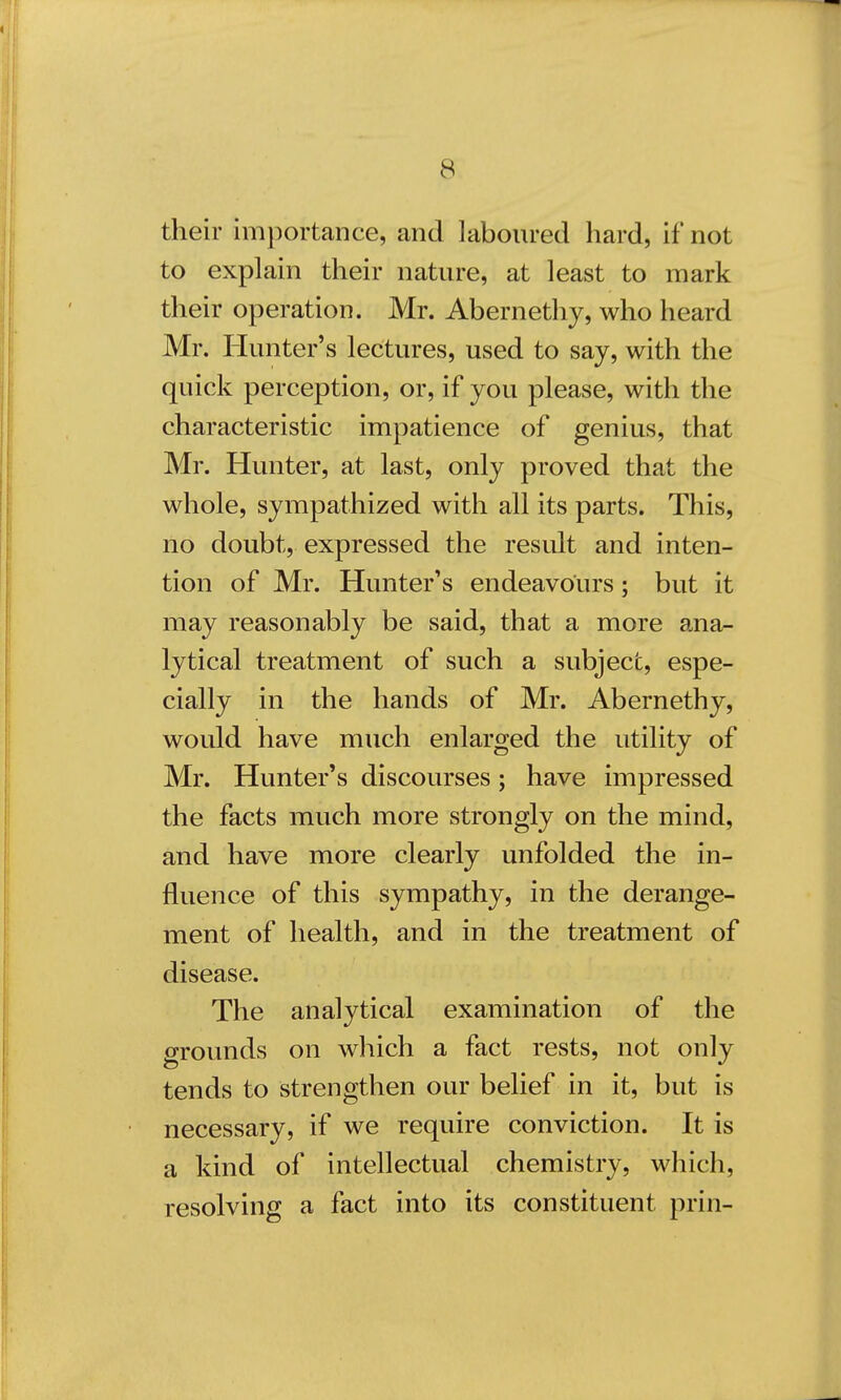 their importance* and laboured hard, if not to explain their nature, at least to mark their operation. Mr. Abernethy, who heard Mr. Hunter's lectures, used to say, with the quick perception, or, if you please, with the characteristic impatience of genius, that Mr. Hunter, at last, only proved that the whole, sympathized with all its parts. This, no doubt, expressed the result and inten- tion of Mr. Hunter's endeavours; but it may reasonably be said, that a more ana- lytical treatment of such a subject, espe- cially in the hands of Mr. Abernethy, would have much enlarged the utility of Mr. Hunter's discourses; have impressed the facts much more strongly on the mind, and have more clearly unfolded the in- fluence of this sympathy, in the derange- ment of health, and in the treatment of disease. The analytical examination of the grounds on which a fact rests, not only tends to strengthen our belief in it, but is necessary, if we require conviction. It is a kind of intellectual chemistry, which, resolving a fact into its constituent prin-