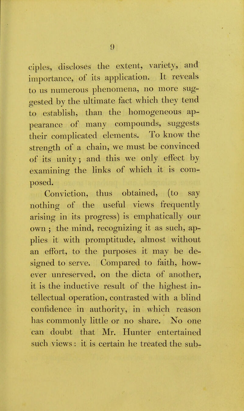 ciples, discloses the extent, variety, and importance, of its application. It reveals to ns numerous phenomena, no more sug- gested by the ultimate fact which they tend to establish, than the homogeneous ap- pearance of many compounds, suggests their complicated elements. To know the strength of a chain, we must be convinced of its unity; and this we only effect by examining the links of which it is com- posed. Conviction, thus obtained, (to say nothing of the useful views frequently arising in its progress) is emphatically our own ; the mind, recognizing it as such, ap- plies it with promptitude, almost without an effort, to the purposes it may be de- signed to serve. Compared to faith, how- ever unreserved, on the dicta of another, it is the inductive result of the highest in- tellectual operation, contrasted with a blind confidence in authority, in which reason has commonly little or no share. No one can doubt that Mr. Hunter entertained such views : it is certain he treated the sub-