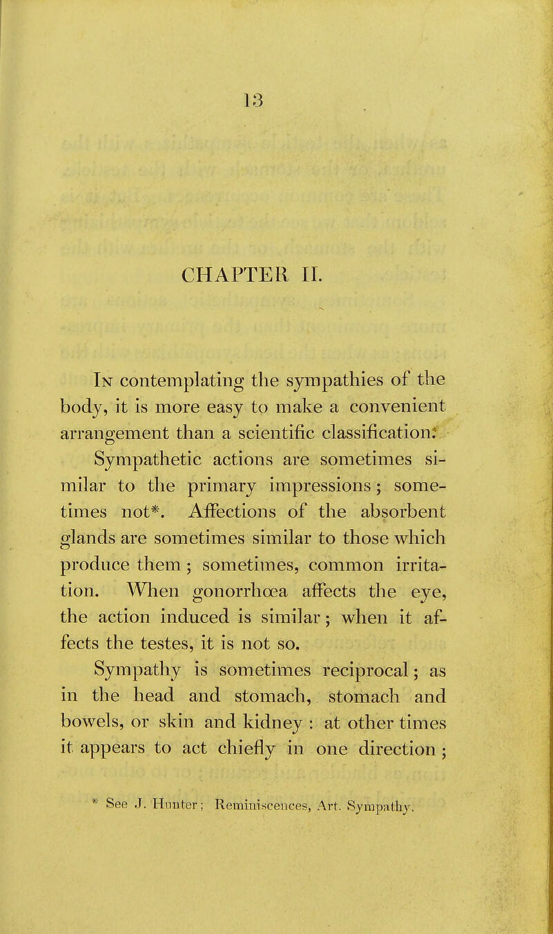 CHAPTER II. In contemplating the sympathies of the body, it is more easy to make a convenient arrangement than a scientific classification.' Sympathetic actions are sometimes si- milar to the primary impressions; some- times not*. Affections of the absorbent glands are sometimes similar to those which produce them; sometimes, common irrita- tion. When gonorrhoea affects the eye, the action induced is similar; when it af- fects the testes, it is not so. Sympathy is sometimes reciprocal; as in the head and stomach, stomach and bowels, or skin and kidney : at other times it appears to act chiefly in one direction ; * See J. Hunter; Reminiscences, Art. Sympathy.