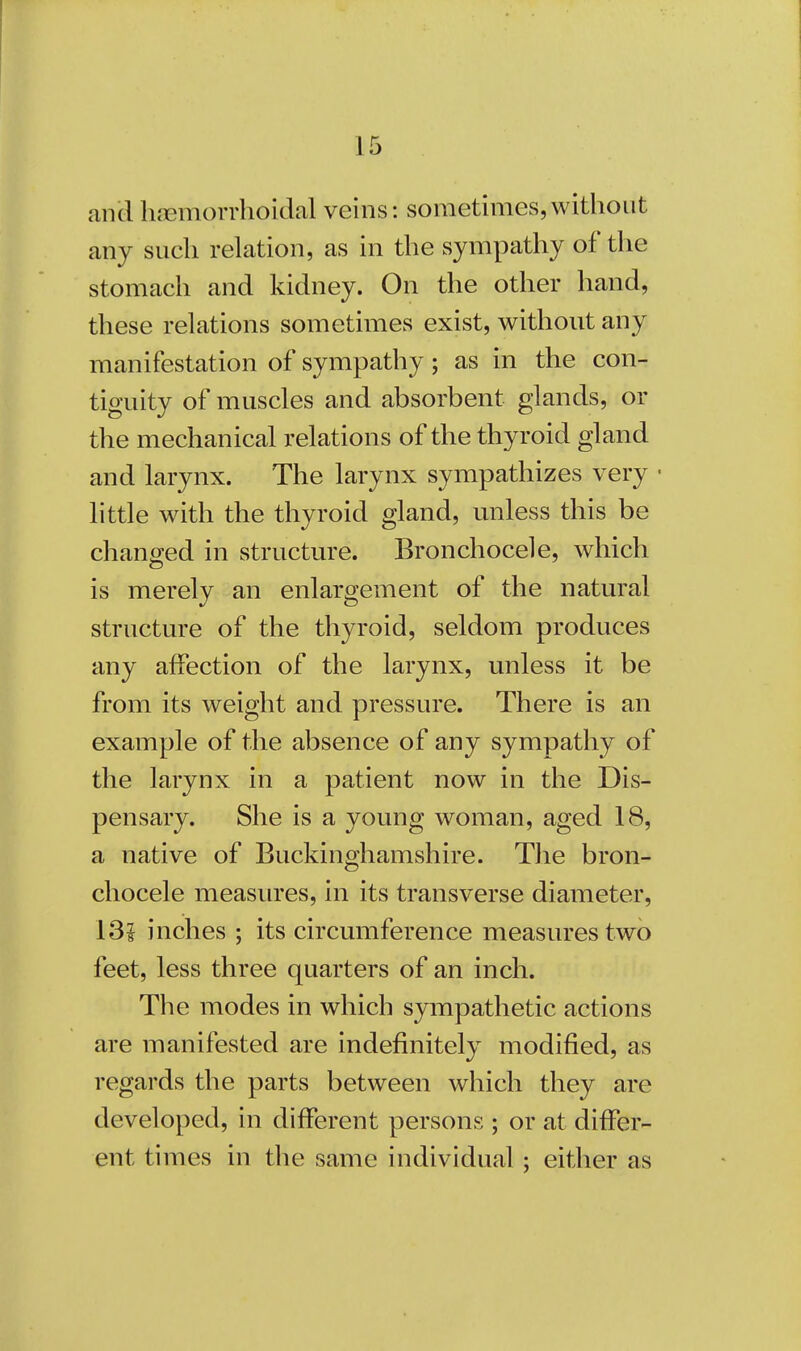 and hemorrhoidal veins: sometimes,without any such relation, as in the sympathy of the stomach and kidney. On the other hand, these relations sometimes exist, without any manifestation of sympathy; as in the con- tiguity of muscles and absorbent glands, or the mechanical relations of the thyroid gland and larynx. The larynx sympathizes very little with the thyroid gland, unless this be changed in structure. Bronchocele, which is merely an enlargement of the natural structure of the thyroid, seldom produces any affection of the larynx, unless it be from its weight and pressure. There is an example of the absence of any sympathy of the larynx in a patient now in the Dis- pensary. She is a young woman, aged 18, a native of Buckinghamshire. The bron- chocele measures, in its transverse diameter, 13! inches ; its circumference measures two feet, less three quarters of an inch. The modes in which sympathetic actions are manifested are indefinitely modified, as regards the parts between which they are developed, in different persons ; or at differ- ent times in the same individual ; either as