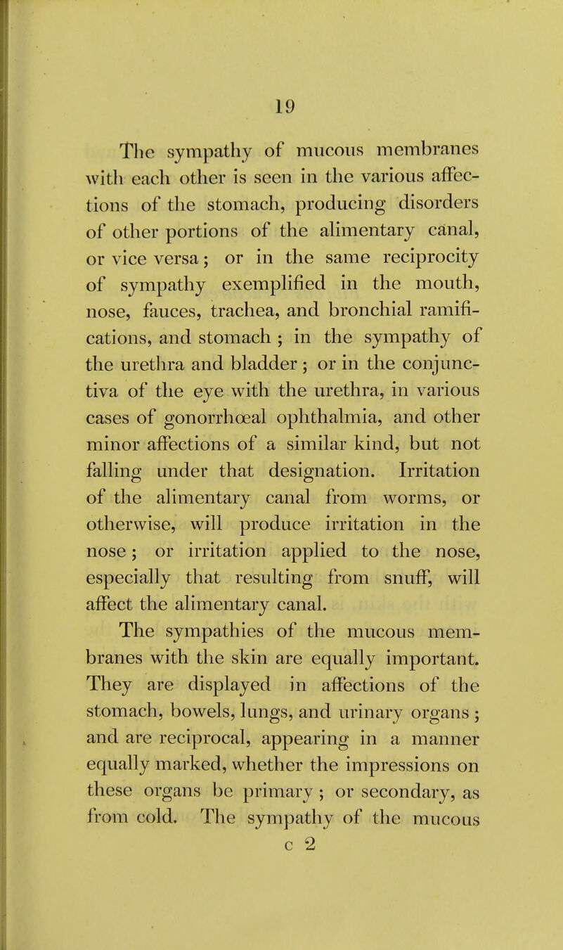 The sympathy of mucous membranes with each other is seen in the various affec- tions of the stomach, producing disorders of other portions of the alimentary canal, or vice versa; or in the same reciprocity of sympathy exemplified in the mouth, nose, fauces, trachea, and bronchial ramifi- cations, and stomach ; in the sympathy of the urethra and bladder ; or in the conjunc- tiva of the eye with the urethra, in various cases of gonorrhceal ophthalmia, and other minor affections of a similar kind, but not falling under that designation. Irritation of the alimentary canal from worms, or otherwise, will produce irritation in the nose; or irritation applied to the nose, especially that resulting from snuff, will affect the alimentary canal. The sympathies of the mucous mem- branes with the skin are equally important. They are displayed in affections of the stomach, bowels, lungs, and urinary organs ; and are reciprocal, appearing in a manner equally marked, whether the impressions on these organs be primary ; or secondary, as from cold. The sympathy of the mucous c 2