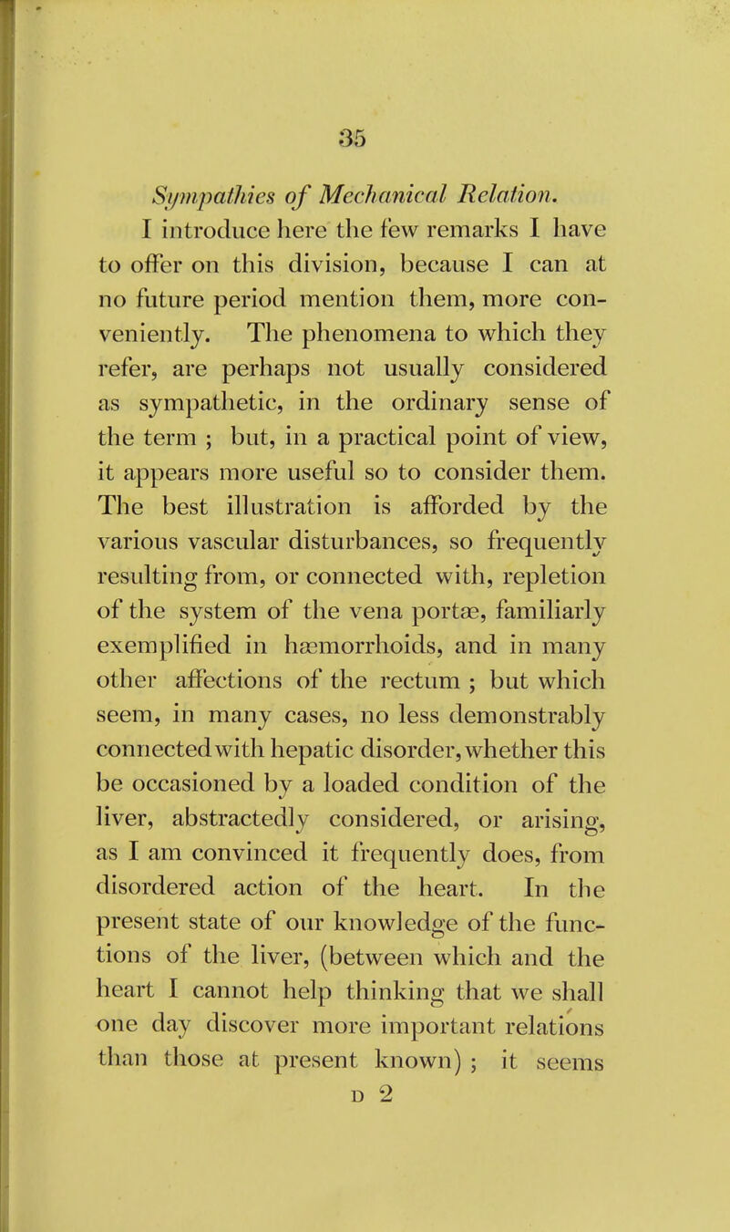 Sympathies of Mechanical Relation. I introduce here the few remarks I have to offer on this division, because I can at no future period mention them, more con- veniently. The phenomena to which they refer, are perhaps not usually considered as sympathetic, in the ordinary sense of the term ; but, in a practical point of view, it appears more useful so to consider them. The best illustration is afforded by the various vascular disturbances, so frequently resulting from, or connected with, repletion of the system of the vena portae, familiarly exemplified in haemorrhoids, and in many other affections of the rectum ; but which seem, in many cases, no less demonstrably connected with hepatic disorder, whether this be occasioned bv a loaded condition of the liver, abstractedly considered, or arising, as I am convinced it frequently does, from disordered action of the heart. In the present state of our knowledge of the func- tions of the liver, (between which and the heart I cannot help thinking that we shall one day discover more important relations than those at present known) ; it seems