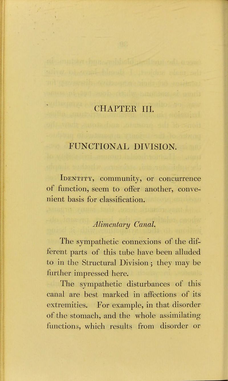 CHAPTER III. FUNCTIONAL DIVISION. Identity, community, or concurrence of function, seem to offer another, conve- nient basis for classification. Alimentary Canal. The sympathetic connexions of the dif- ferent parts of this tube have been alluded to in the Structural Division; they may be further impressed here. The sympathetic disturbances of this canal are best marked in affections of its extremities. For example, in that disorder of the stomach, and the whole assimilating functions, which results from disorder or