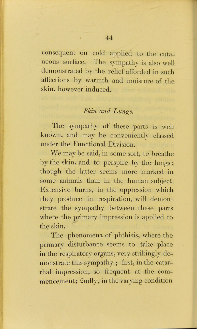 consequent on cold applied to the cuta- neous surface. The sympathy is also well demonstrated by the relief afforded in such affections by warmth and moisture of the skin, however induced. Skin and Lungs. The sympathy of these parts is well known, and may be conveniently classed under the Functional Division. We may be said, in some sort, to breathe by the skin, and to perspire by the lungs; though the latter seems more marked in some animals than in the human subject. Extensive burns, in the oppression which they produce in respiration, will demon- strate the sympathy between these parts where the primary impression is applied to the skin. The phenomena of phthisis, where the primary disturbance seems to take place in the respiratory organs, very strikingly de- monstrate this sympathy ; first, in the catar- rhal impression, so frequent at the com- mencement; 2ndly, in the varying condition