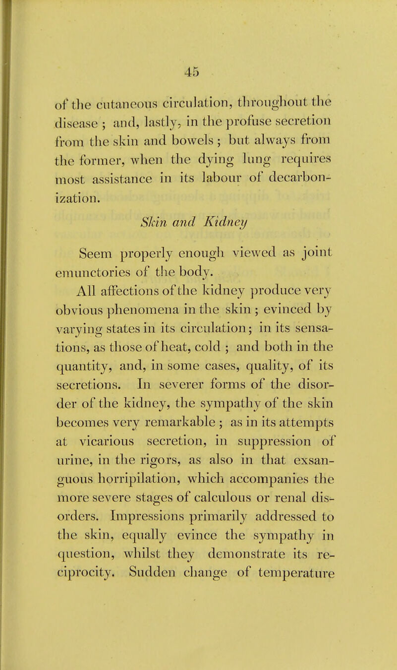 of die cutaneous circulation, throughout the disease ; and, lastly, in the profuse secretion from the skin and bowels ; but. always from the former, when the dying lung requires most assistance in its labour of decarbon- ization. Skin and Kidney Seem properly enough viewed as joint emunctories of the body. All affections of the kidney produce very obvious phenomena in the skin ; evinced by varying states in its circulation; in its sensa- tions, as those of heat, cold ; and both in the quantity, and, in some cases, quality, of its secretions. In severer forms of the disor- der of the kidney, the sympathy of the skin becomes very remarkable ; as in its attempts at vicarious secretion, in suppression of urine, in the rigors, as also in that exsan- guous horripilation, which accompanies the more severe stages of calculous or renal dis- orders. Impressions primarily addressed to the skin, equally evince the sympathy in question, whilst they demonstrate its re- ciprocity. Sudden change of temperature