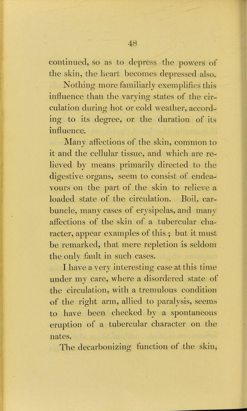continued, so as to depress the powers of the skin, the heart becomes depressed also. Nothing more familiarly exemplifies this influence than the varying states of the cir- culation during hot or cold weather, accord- ing to its degree, or the duration of its influence. Many affections of the skin, common to it and the cellular tissue, and which are re- lieved by means primarily directed to the digestive organs, seem to consist of endea- vours on the part of the skin to relieve a loaded state of the circulation. Boil, car- buncle, many cases of erysipelas, and many affections of the skin of a tubercular cha- racter, appear examples of this ; but it must be remarked, that mere repletion is seldom the only fault in such cases. I have a verv interesting case at this time under my Care, where a disordered state of the circulation, with a tremulous condition of the right arm, allied to paralysis, seems to have been checked by a spontaneous eruption of a tubercular character on the nates. The decarbonizing function of the skin,