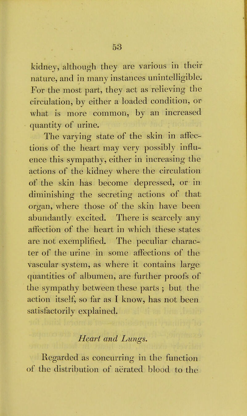 kidney, although they are various in their nature, and in many instances unintelligible. For the most part, they act as relieving the circulation, by either a loaded condition, or what is more common, by an increased quantity of urine. The varying state of the skin in affec- tions of the heart may very possibly influ- ence this sympathy, either in increasing the actions of the kidney where the circulation of the skin has become depressed, or in diminishing the secreting actions of that organ, where those of the skin have been abundantly excited. There is scarcely any affection of the heart in which these states are not exemplified. The peculiar charac- ter of the urine in some affections of the vascular system, as where it contains large quantities of albumen, are further proofs of the sympathy between these parts ; but the action itself, so far as I know, has not been satisfactorily explained. Heart and Lungs. Regarded as concurring in the function of the distribution of aerated blood to the