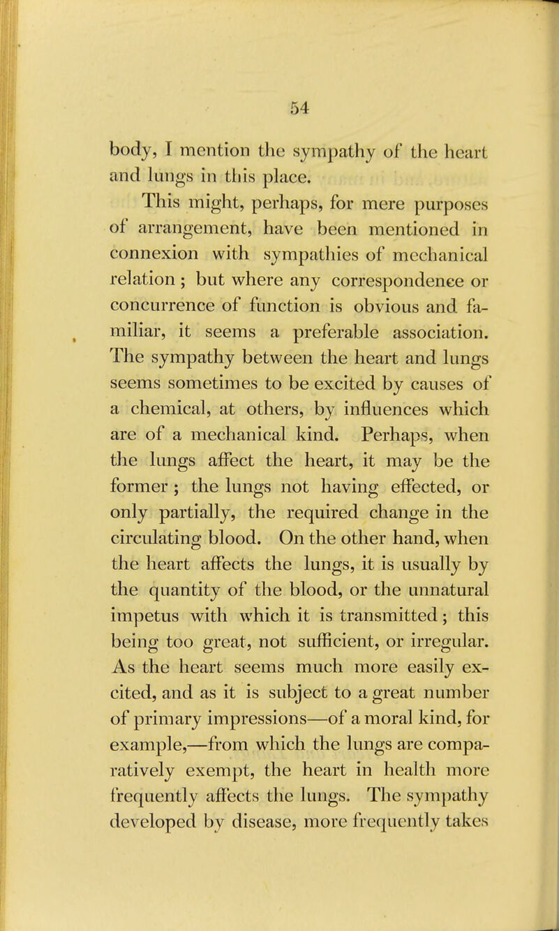 body, I mention the sympathy of the heart and lungs in this place. This might, perhaps, for mere purposes of arrangement, have been mentioned in connexion with sympathies of mechanical relation ; but where any correspondence or concurrence of function is obvious and fa- miliar, it seems a preferable association. The sympathy between the heart and lungs seems sometimes to be excited by causes of a chemical, at others, by influences which are of a mechanical kind. Perhaps, when the lungs affect the heart, it may be the former; the lungs not having effected, or only partially, the required change in the circulating blood. On the other hand, when the heart affects the lungs, it is usually by the quantity of the blood, or the unnatural impetus with which it is transmitted; this being too great, not sufficient, or irregular. As the heart seems much more easily ex- cited, and as it is subject to a great number of primary impressions—of amoral kind, for example,—from which the lungs are compa- ratively exempt, the heart in health more frequently affects the lungs. The sympathy developed by disease, more frequently takes
