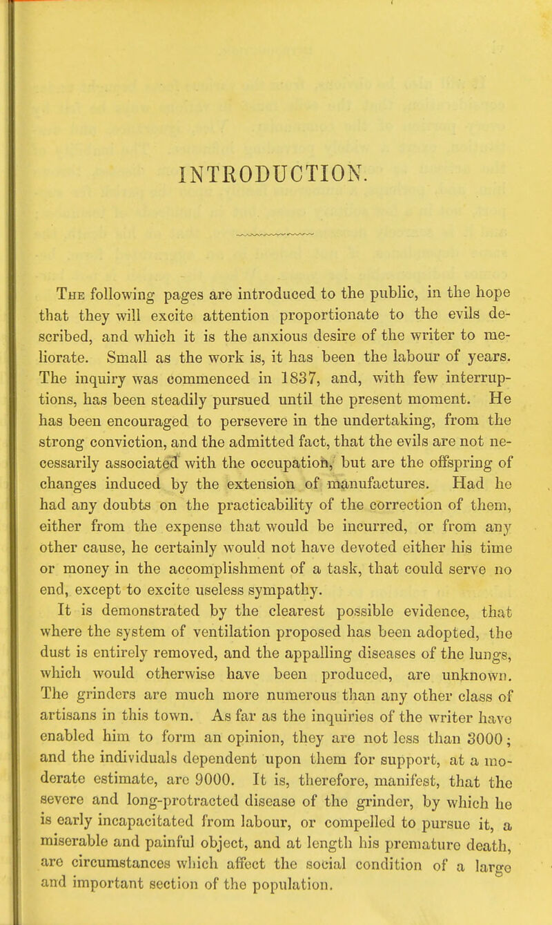 INTRODUCTION. The following pages are introduced to the public, in the hope that they will excite attention proportionate to the evils de- scribed, and which it is the anxious desire of the writer to me- Horate. Small as the work is, it has been the labour of years. The inquiry was commenced in 1837, and, with few interrup- tions, has been steadily pursued until the present moment. He has been encouraged to persevere in the undertaking, from the strong conviction, and the admitted fact, that the evils are not ne- cessarily associated with the occupation, but are the offspring of changes induced by the extension of manufactures. Had he had any doubts on the practicability of the correction of them, either from the expense that would be incurred, or from any other cause, he certainly would not have devoted either his time or money in the accomplishment of a task, that could serve no end, except to excite useless sympathy. It is demonstrated by the clearest possible evidence, that where the system of ventilation proposed has been adopted, the dust is entirely removed, and the appalling diseases of the lungs, which would otherwise have been produced, are unknown. The grinders are much more numerous than any other class of artisans in this town. As far as the inquiries of the writer have enabled him to form an opinion, they are not less than 3000; and the individuals dependent upon them for support, at a mo- derate estimate, arc 9000. It is, therefore, manifest, that the severe and long-protracted disease of the grinder, by which he is early incapacitated from labour, or compelled to pursue it, a miserable and painful object, and at length his premature death, arc circumstances which affect the social condition of a largo and important section of the population.