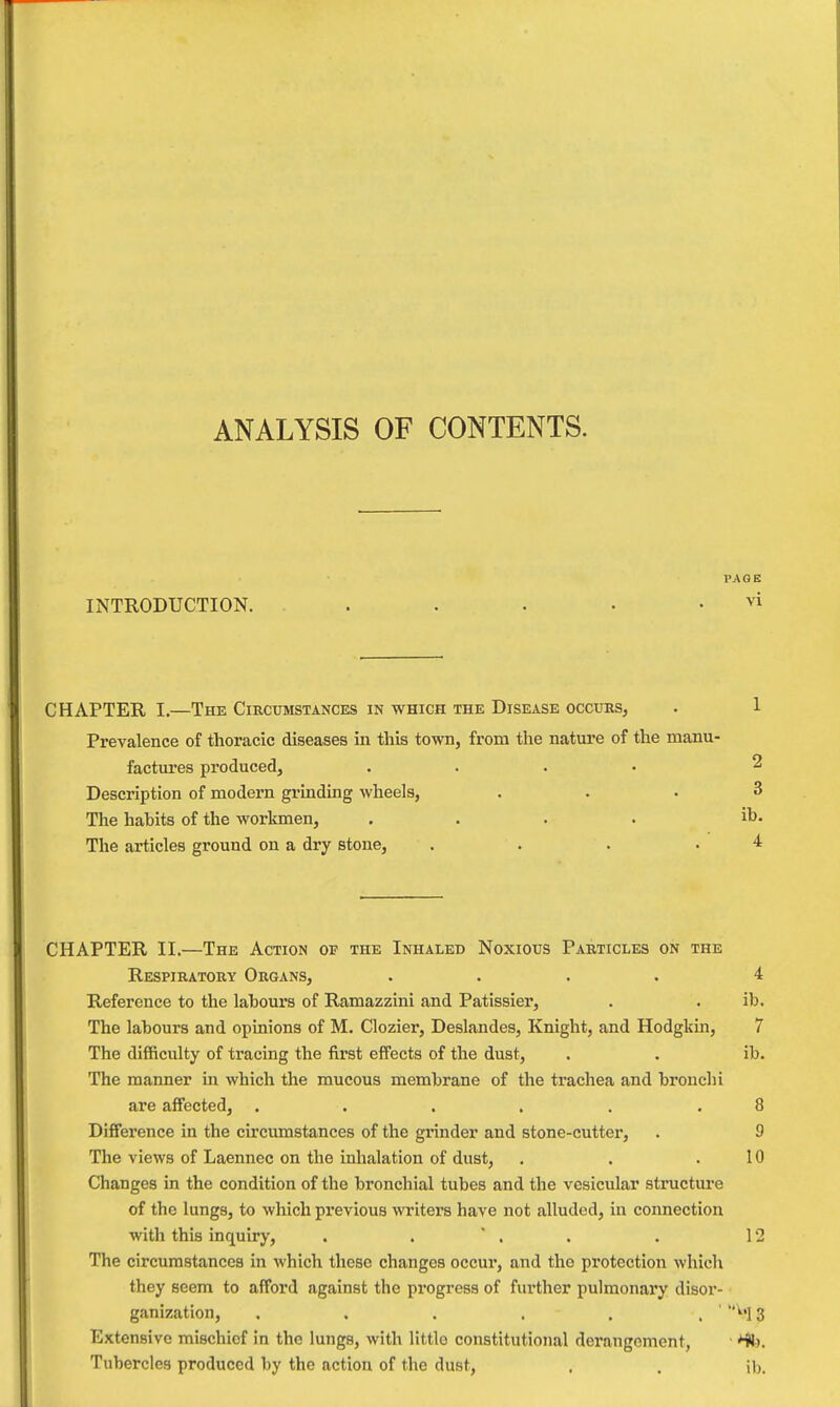 ANALYSIS OF CONTENTS. PAGE INTRODUCTION. . . . • . vi CHAPTER I.—The Circumstances in which the Disease occurs, Prevalence of thoracic diseases in this town, from the nature of the manu- factures produced, .... Description of modern grinding wheels, The habits of the worlanen, .... The articles ground on a dry stone, .... CHAPTER II.—The Action of the Inhaled Noxious Particles on the Respiratory Organs, .... 4 Reference to the labours of Ramazzini and Patissier, . . ib. The labours and opioions of M. Clozier, Deslandes, Knight, and Hodgkui, 7 The difficulty of tracing the first effects of the dust, . . ib. The manner in which the mucous membrane of the trachea and bronchi are affected, . . . . . .8 Difference in the circumstances of the grinder and stone-cutter, . 9 The views of Laennec on the inhalation of dust, . . .10 Changes in the condition of the bronchial tubes and the vesicular structure of the lungs, to which previous writers have not alluded, in connection with this inquiry, . . ' . . . 12 The circumstances in which these changes occur, and the protection which they seem to afford against the progress of further pulmonary disor- ganization, . . . . . . ' 3 Extensive mischief in the lungs, with Httlo constitutional derangement, Tubercles produced by the action of the dust, . . ib.