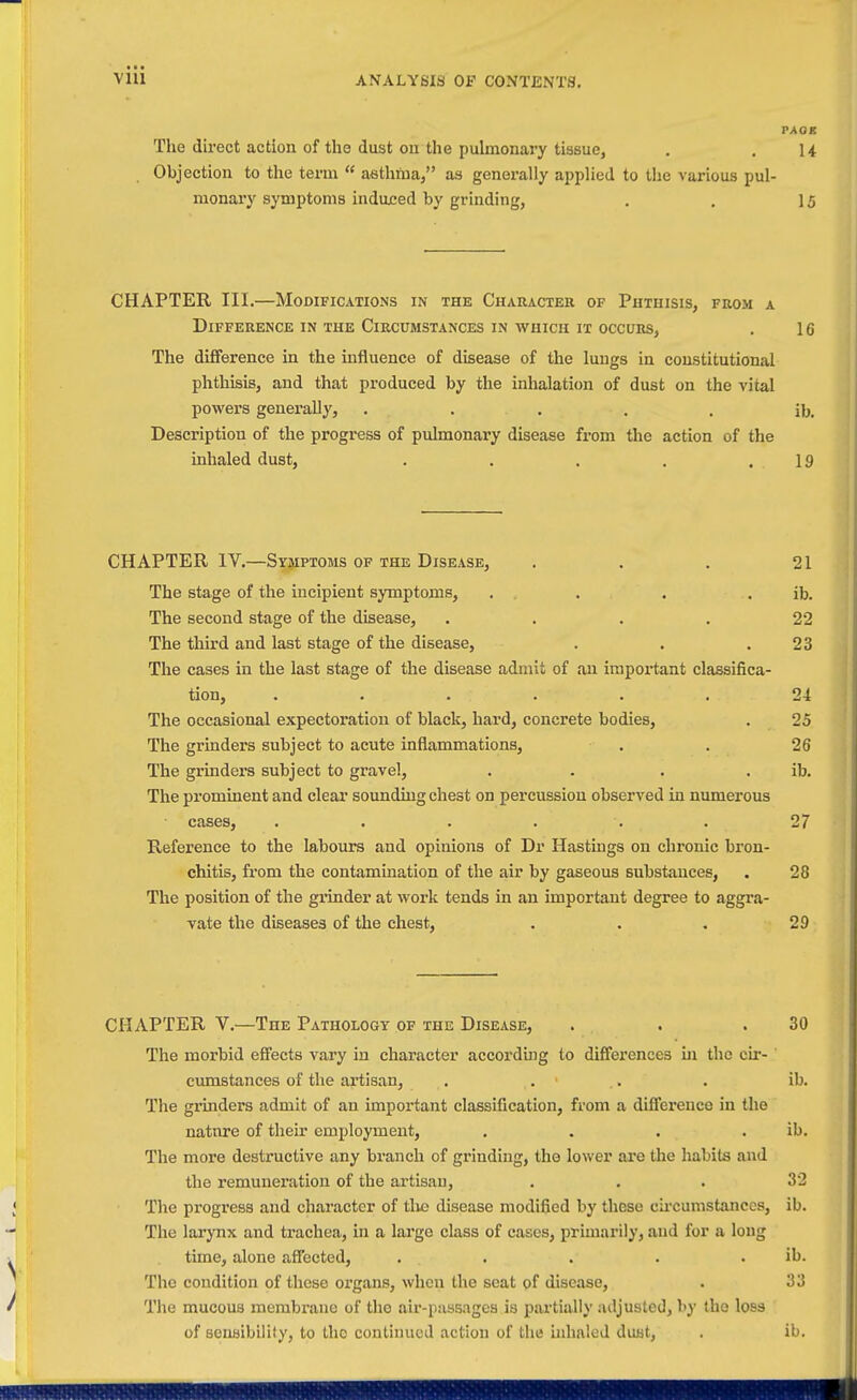 • • • VllI ANALYSIS OP CONTENTS. PAGE The direct action of the dust on the pulmonary tissue, . .14 Objection to the term  asthma, as generally applied to the various pul- monary symptoms indujced by grinding, . . 15 CHAPTER III.—Modifications in the Character of Phthisis, from a Difference IN THE Circumstances IN WHICH IT OCCURS, . 16 The difference in the influence of disease of the lungs in constitutional phthisis, and that produced by the inhalation of dust on the vital powers genei-ally, ..... ib. Description of the progress of pulmonary disease from the action of the inhaled dust, . . . . .19 CHAPTER IV.—Symptoms of the Disease, . . . 21 The stage of the incipient symptoms, . . . . ib. The second stage of the disease, .... 22 The third and last stage of the disease, . . .23 The cases in the last stage of the disease admit of an important classifica- tion, ...... 24 The occasional expectoration of black, hard, concrete bodies, . 25 The grinders subject to acute inflammations, . . 26 The grinders subject to gravel, . . . . ib. The prominent and clear sounding chest on percussion observed in numerous cases, ...... 27 Reference to the labours and opinions of Dr Hastings on chronic bron- chitis, from the contamination of the air by gaseous substances, . 28 The position of the grinder at work tends in an important degree to aggra- vate the diseases of the chest, . . . 29 CHAPTER v.—The Pathology of the Disease, . . .30 The morbid effects vary in character according to differences in the cir- cumstances of the artisan, . ... . ib. The gi'inders admit of an important classification, from a difference in the natnre of their employment, . . . . ib. The more destructive any branch of grinding, the lower are the habits and the remuuei'ation of the artisan, ... 32 The progress and character of tlie disease modified by these cii'cumstances, ib. The larynx and trachea, m a large class of cases, primarily, and for a long time, alone affected, . . . . . ib. The condition of these organs, when the seat of disease, . 33 The mucous membrane of the air-passages ia partially adjusted, by the loss of sensibility, to the continued action of the inhaled dust, . ib.