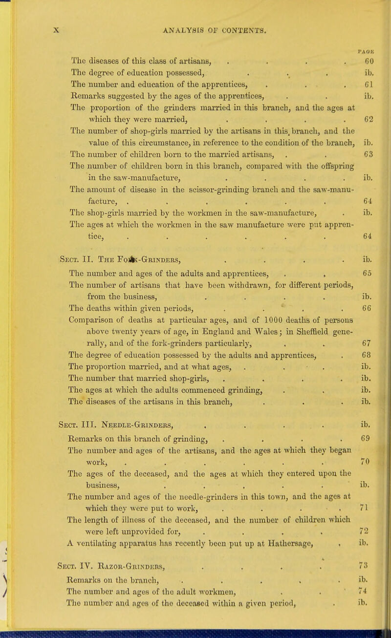 PA OR The diseases of this class of artisans, . . . ,60 The degz-ee of education possessed, . . . ib. The number and education of the apprentices, . . .01 Remarks suggested by the ages of the apprentices, . . ib. The proportion of the grinders married in this branch, and the ages at which they were married, , . . .62 The number of shop-girls married by the artisans in this, branch, and the value of this cii'cumstance, in reference to the condition of the branch, ib. The number of children born to the married artisans, . . 63 The number of children born in this branch, compared with the offspring in the saw-manufacture, . , . . ib. The amount of disease in the scissor-grinding branch and the saw-manu- facture, . . . , . . 64 The shop-gu'ls married by the workmen in the saw-manufacture, . ib. The ages at which the workmen in the saw manufacture were put appren- tice, ...... 64 Sect. II. The Fosk-GRiNDERs, . . . . ib. The number and ages of the adults and apprentices, . , 65 The number of artisans that have been withdrawn, for different periods, from the business, . . . . ib. The deaths within given periods, . . ' . .66 Comparison of deaths at particular ages, and of 1000 deaths of pex'sons above twenty years of age, in England and Wales; in Sheffield gene- rally, and of the fork-grinders particularly, . . 67 The degree of education possessed by the adults and apprentices, . 68 The proportion married, and at what ages, . . • . ib. The number that married shop-girls, . . . . ib. The ages at which the adults commenced grinding, . . ib. The diseases of the artisans in this branch, . . . ib. Sect. III. Needle-Grinders, . . . . ib. Remarks on this branch of grinding, . . . .69 The number and ages of the artisans, and the ages at which they began work, ...... 70 The ages of the deceased, and the ages at which they entered upon the business, . . . . . ib. The number and ages of the needle-grinders in this town, and the ages at which they were put to work, . . . .71 The length of illness of the deceased, and the number of children which •were left unprovided for, . . . . 72 A ventilating apparatus has recently been put up at Hathersage, . ib. Sect. IV. Razor-Grinders, . . . . 73 Remarks on the branch, . . . , . ib. The number and ages of the adult workmen, . . 74 The number sind ages of tho deceased within a given period, . ib.