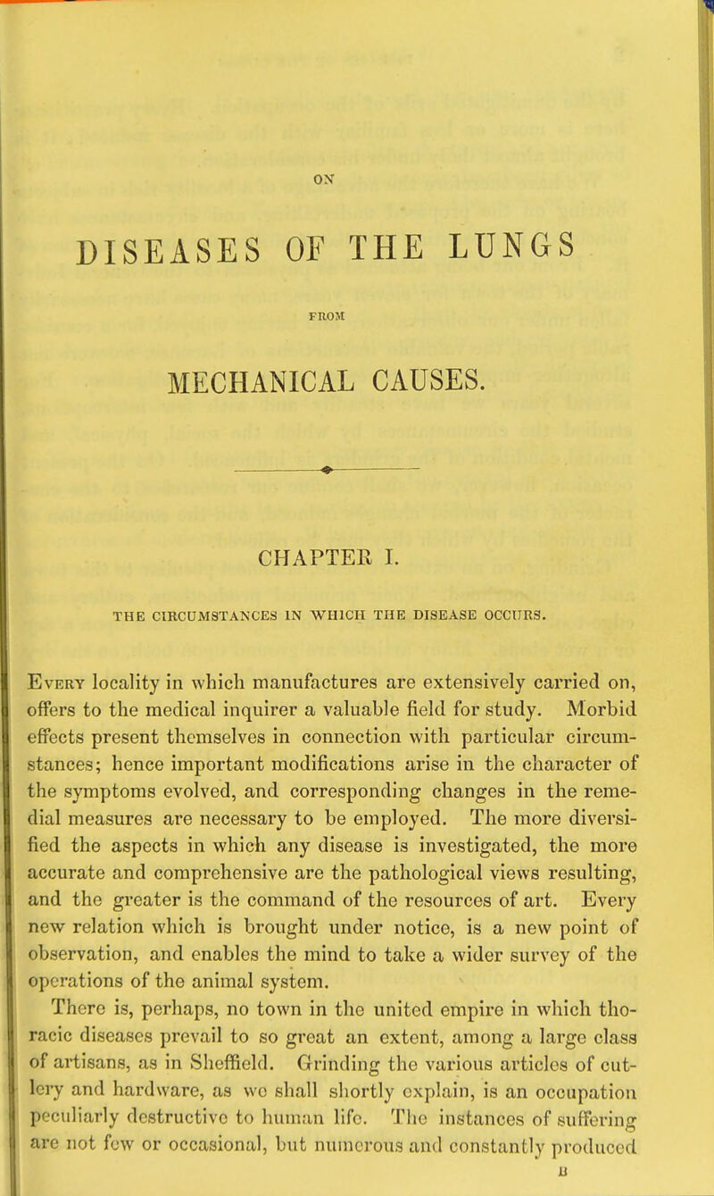 ON DISEASES OF THE LUNGS FROM MECHANICAL CAUSES. CHAPTEH 1. THE CIRCUMSTANCES IN WHICH THE DISEASE OCCURg. Every locality in which manufactures are extensively carried on, offers to the medical inquirer a valuable field for study. Morbid effects present themselves in connection with particular circum- stances; hence important modifications arise in the character of the symptoms evolved, and corresponding changes in the reme- dial measures are necessary to be employed. The more diversi- fied the aspects in which any disease is investigated, the more accurate and comprehensive are the pathological views resulting, and the greater is the command of the resources of art. Every new relation which is brought under notice, is a new point of observation, and enables the mind to take a wider survey of the operations of the animal system. There is, perhaps, no town in the united empire in which tho- racic diseases prevail to so great an extent, among a large class of artisans, as in Sheffield. Grinding the various articles of cut- lery and hardware, as wo shall shortly explain, is an occupation peculiarly destructive to human life. The instances of sufferino are not few or occasional, but numerous and constantly produced B