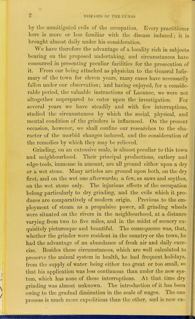 by the unmitigated evils of the occupation. Every practitioner here is more or less familiar with the disease induced; it is brought almost daily under his consideration. We have therefore the advantage of a locality rich in subjects bearing on the proposed undertaking, and circumstances have concurred in presenting peculiar facilities for the prosecution of it. From our being attached as physician to the General Infir- mary of the town for eleven years, many cases have necessarily fallen under our observation; and having enjoyed, for a conside- rable period, the valuable instructions of Laennec, we were not altogether unprepared to enter upon the investigation. For several years we have steadily and with few interruptions, studied the circumstances by which the social, physical, and mental condition of the grinders is influenced. On the present occasion, however, we shall confine our researches to the cha- racter of the morbid changes induced, and the consideration of the remedies by which they may be relieved. Grinding, on an extensive scale, is almost peculiar to this town and neighbourhood. Their principal productions, cutlery and edge-tools, immense in amount, are all ground either upon a dry or a wet stone. Many articles are ground upon both, on the dry first, and on the wet one afterwards; a few, as saws and scythes, on the wet stone only. The injurious effects of the occupation belong particularly to dry grinding, and the evils which it pro- duces are comparatively of modern origin. Previous to the em- ployment of steam as a propulsive power, all grinding wheels were situated on the rivers in the neighbourhood, at a distance varying from two to five miles, and in the midst of scenery ex- quisitely picturesque and beautiful. The consequence was, that, whether the grinder were resident in the country or the town, he had the advantage of an abundance of fresh air and daily exer- cise. Besides these circumstances, which are well calculated to preserve the animal system in health, he had frequent holidays, from the supply of water being either too great or too small, so that his application was less continuous than under the new sys- tem, which has none of these interruptions. At that time dry grinding was almost unknown. The introduction of it has been owing to the gradual diminution in the scale of wages. The one process is much more expeditious than the other, and is now ex-