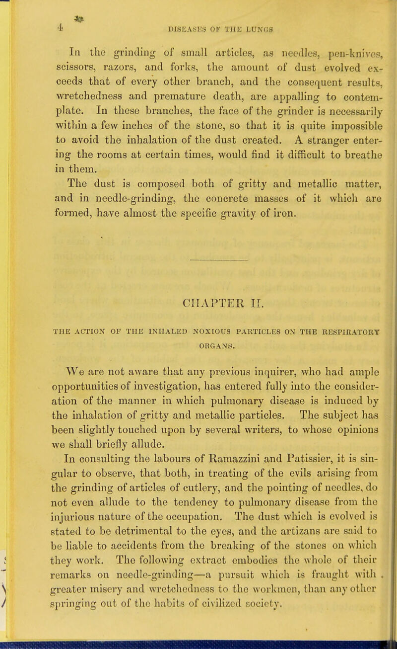 In the grinding of small articles, as needles, pen-knive.s, scissors, razors, and forks, the amount of dust evolved ex- ceeds that of every other branch, and the consequent results, wretchedness and premature death, are appalling to contem- plate. In these branches, the face of the grinder is necessarily within a few inches of the stone, so that it is quite impossible to avoid the inhalation of the dust created. A stranger enter- ing the rooms at certain times, would find it difficult to breathe in them. The dust is composed both of gritty and metallic matter, and in needle-grinding, the concrete masses of it which are formed, have almost the specific gravity of iron. CHAPTER II. THE ACTION OF THE INUALED NOXIOUS PARTICLES ON THE RESPIRATORY ORGANS, We are not aware that any previous inquirer, who had ample opportunities of investigation, has entered fully into the consider- ation of the manner in which pulmonary disease is induced by the inhalation of gritty and metallic particles. The subject has been slightly touched upon by several writers, to whose opinions we shall briefly allude. In consulting the labours of Ramazzini and Patissier, it is sin- gular to observe, that both, in treating of the evils arising from the grinding of articles of cutler}'', and the pointing of needles, do not even allude to the tendency to pulmonary disease from the injurious nature of the occupation. The dust which is evolved is stated to be detrimental to the eyes, and the artizans are said to be liable to accidents from the breaking of the stones on which they work. The following extract embodies the whole of their remarks on needle-grinding—a pursuit which is fraught with . greater misery and wretchedness to the workmen, than any other springing out of the habits of civilized society.