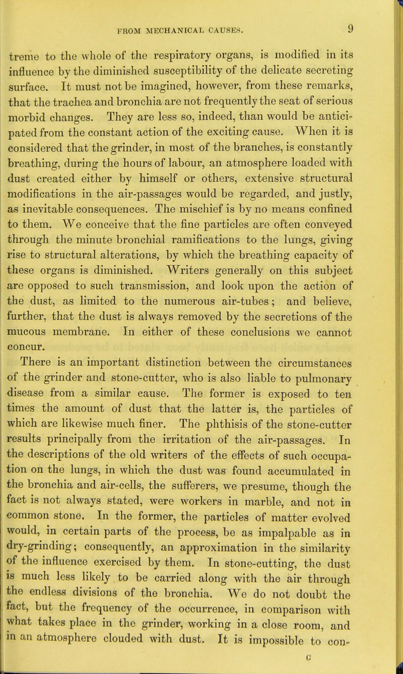 treme to the whole of the respiratory organs, is modified in its influence by the diminished susceptibility of the delicate secreting surface. It must not be imagined, however, from these remarks, that the trachea and bronchia are not frequently the seat of serious morbid changes. They are less so, indeed, than would be antici- pated from the constant action of the exciting cause. When it is considered that the grinder, in most of the branches, is constantly breathing, during the hours of labour, an atmosphere loaded with dust created either by himself or others, extensive structural modifications in the air-passages would be regarded, and justly, as inevitable consequences. The mischief is by no means confined to them. We conceive that the fine particles are often conveyed through the minute bronchial ramifications to the lungs, giving rise to structural alterations, by which the breathing capacity of these organs is diminished. Writers generally on this subject are opposed to such transmission, and look upon the action of the dust, as limited to the numerous air-tubes; and believe, further, that the dust is always removed by the secretions of the mucous membrane. In either of these conclusions we cannot concur. There is an important distinction between the circumstances of the grinder and stone-cutter, who is also liable to pulmonary disease from a similar cause. The former is exposed to ten times the amount of dust that the latter is, the particles of which are likewise much finer. The phthisis of the stone-cutter results principally from the irritation of the air-passages. In the descriptions of the old writers of the effects of such occupa- tion on the lungs, in which the dust was found accumulated in the bronchia and air-cells, the sufferers, we presume, though the fact is not always stated, were workers in marble, and not in common stone. In the former, the particles of matter evolved would, in certain parts of the process, be as impalpable as in dry-grinding; consequently, an approximation in the similarity of the influence exercised by them. In stone-cutting, the dust is much less likely to be carried along with the air through the endless divisions of the bronchia. We do not doubt the fact, but the frequency of the occurrence, in comparison with what takes place in the grinder, working in a close room, and in an atmosphere clouded with dust. It is impossible to con-