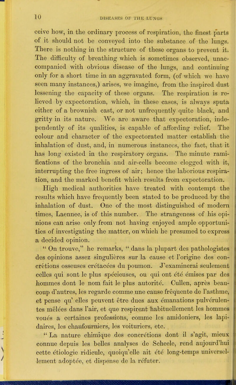 ceive how, in the ordinary process of respiration, the finest parts of it should not be conveyed into the substance of the lungs. There is nothing in the structure of these organs to prevent it. The difficulty of breathing which is sometimes observed, unac- companied with obvious disease of the lungs, and continuing only for a short time in an aggravated form, (of which we have seen many instances,) arises, we imagine, from the inspired dust lessening the capacity of these organs. The respiration is re- lieved by expectoration, which, in these cases, is always sputa either of a brownish cast, or not unfrequently quite black, and gritty in its nature. We are aware that expectoration, inde- pendently of its qualities, is capable of affording relief. The colour and character of the expectorated matter establish the inhalation of dust, and, in numerous instances, the fact, that it has long existed in the respiratory organs. The minute rami- fications of the bronchia and air-cells become clogged with it, interrupting the free ingress of air; hence the laborious respira- tion, and the marked benefit which results from expectoration. High medical authorities have treated with contempt the results which have frequently been stated to be produced by the inhalation of dust. One of the most distinguished of modern times, Laennec, is of this number. The strangeness of his opi- nions can arise only from not having enjoyed ample opportuni- ties of investigating the matter, on which he presumed to express a decided opinion.  On trouve, he remarks,  dans la plupart des pathologistes des opinions assez singulieres sur la cause et Forigine des con- cretions osseuses cretacees du poumon. J'examinerai seulement celles qui sent le plus specieuses, ou qui ont ete emises par des hommes dont le nom fait le plus autorite. Cullen, apres beau- coup d'autres, les regarde comme une cause frequente de I'asthme, et pense qu elles peuvent etre dues aux emanations pulverulen- tes melees dans Fair, et que respirent iiabituellement les hommes voues a certaines professions, oomrae les amidoniers, les lapi- daires, les chaufourniers, les voituriers, etc.  La nature chimique des concretions dont il s'agit, mieux connue depuis les belles analyses de Scheele, rend aujourd'hui cette etiologie ridicule, quoiqu'elle ait etc long-temps universcl- lement adoptee, et dispense de la refuter.