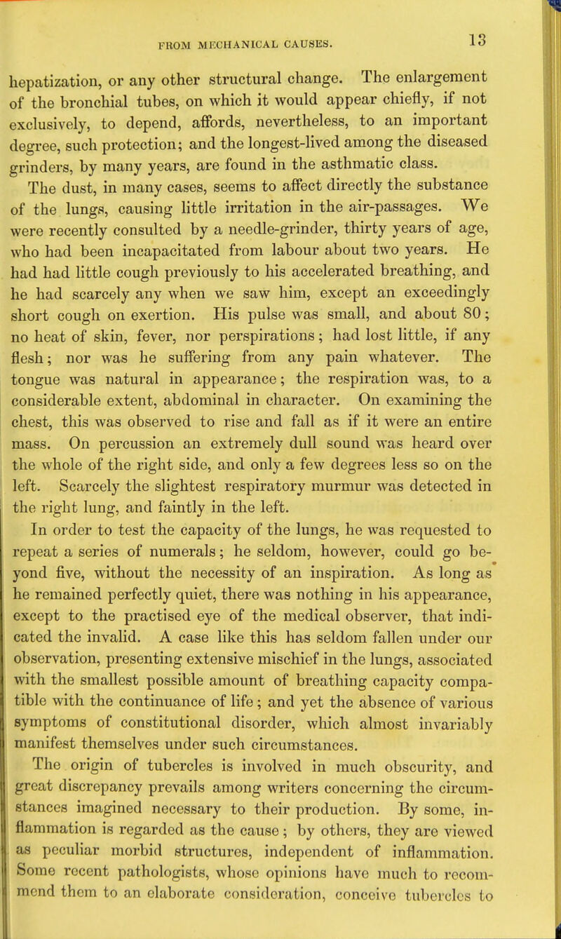 hepatization, or any other structural change. The enlargement of the bronchial tubes, on which it would appear chiefly, if not exclusively, to depend, affords, nevertheless, to an important degree, such protection; and the longest-lived among the diseased grinders, by many years, are found in the asthmatic class. The dust, in many cases, seems to affect directly the substance of the lungs, causing little irritation in the air-passages. We were recently consulted by a needle-grinder, thirty years of age, who had been incapacitated from labour about two years. He had had little cough previously to his accelerated breathing, and he had scarcely any when we saw him, except an exceedingly short cough on exertion. His pulse was small, and about 80; no heat of skin, fever, nor perspirations; had lost little, if any flesh; nor was he suffering from any pain whatever. The tongue was natural in appearance; the respiration was, to a considerable extent, abdominal in character. On examining the chest, this was observed to rise and fall as if it were an entire mass. On percussion an extremely dull sound was heard over the whole of the right side, and only a few degrees less so on the left. Scarcely the slightest respiratory murmur was detected in the right lung, and faintly in the left. In order to test the capacity of the lungs, he was requested to repeat a series of numerals; he seldom, however, could go be- yond five, without the necessity of an inspiration. As long as he remained perfectly quiet, there was nothing in his appearance, except to the practised eye of the medical observer, that indi- cated the invalid. A case like this has seldom fallen under our observation, presenting extensive mischief in the lungs, associated with the smallest possible amount of breathing capacity compa- tible with the continuance of life; and yet the absence of various symptoms of constitutional disorder, which almost invariably manifest themselves under such circumstances. The origin of tubercles is involved in much obscurity, and great discrepancy prevails among writers concerning the circum- stances imagined necessary to their production. By some, in- flammation is regarded as the cause; by others, they are viewed as peculiar morbid structures, independent of inflammation. Some recent pathologists, whose opinions have much to recom- mend them to an elaborate consideration, conceive tubercles to