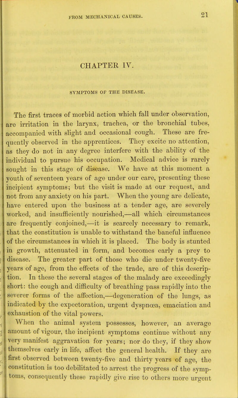 CHAPTER IV. SYMPTOMS OF THE DISEASE. The first traces of morbid action which fall under observation, are irritation in the larynx, trachea, or the bronchial tubes, accompanied with slight and occasional cough. These are fre- quently observed in the apprentices. They excite no attention, as they do not in any degree interfere with the ability of the individual to pursue his occupation. Medical advice is rarely sought in this stage of disease. We have at this moment a youth of seventeen years of age under our care, presenting these incipient symptoms; but the visit is made at our request, and not from any anxiety on his part. When the young are delicate, have entered upon the business at a tender age, are severely worked, and insufficiently nourished,—all which circumstances are frequently conjoined,—it is scarcely necessary to remark, that the constitution is unable to withstand the baneful influence of the circumstances in which it is placed. The body is stunted in growth, attenuated in form, and becomes early a prey to disease. The greater part of those who die under twenty-five years of age, from the effects of the trade, are of this descrip- tion. In these the several stages of the malady are exceedingly short: the cough and difficulty of breathing pass rapidly into the severer forms of the affection,—degeneration of the lungs, as indicated by the expectoration, urgent dyspnoea, emaciation and exhaustion of the vital powers. When the animal system possesses, however, an average amount of vigour, the incipient symptoms continue without any • very manifest aggravation for years; nor do they, if they show themselves early in life, aff'ect the general health. If they are first observed between twenty-five and thirty years of age, the constitution is too debilitated to arrest the progress of the symp- toms, consequently these rapidly give rise to others more urgent