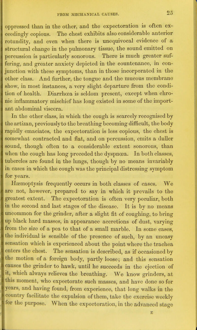 oppressed than in the other, and the expectoration is often ex- ceedingly copious. The chest exhibits also considerable anterior rotundity, and even when there is unequivocal evidence of a structural change in the pulmonary tissue, the sound emitted on percussion is particularly sonorous. There is much greater suf- fering, and greater anxiety depicted in the countenance, in con- junction with these symptoms, than in those incorporated in the other class. And further, the tongue and the mucous membrane show, in most instances, a very slight departure from the condi- tion of health. Diarrhoea is seldom present, except when chro- nic inflammatory mischief has long existed in some of the import- ant abdominal viscera. In the other class, in which the cough is scarcely recognised by the artizan, previously to the breathing becoming difficult, the body rapidly emaciates, the expectoration is less copious, the chest is somewhat contracted and flat, and on percussion, emits a duller sound, though often to a considerable extent sonorous, than when the cough has long preceded the dyspnoea. In both classes, tubercles are found in the lungs, though by no means invariably in cases in which the cough was the principal distressing symptom for years. Haemoptysis frequently occurs in both classes of cases. We are not, however, prepared to say in which it prevails to the greatest extent. The expectoration is often very peculiar, both in the second and last stages of the disease. It is by no means uncommon for the grinder, after a slight fit of coughing, to bring up black hard masses, in appearance accretions of dust, varying from the size of a pea to that of a small marble. In some cases, the individual is sensible of the presence of such, by an uneasy sensation which is experienced about the point where the trachea enters the chest. The sensation is described, as if occasioned by the motion of a foreign body, partly loose; and this sensation causes the grinder to hawk, until he succeeds in the ejection of it, which always reheves the breathing. We know grinders, at this moment, who expectorate such masses, and have done so for years, and having found, from experience, that long walks in the country facilitate the expulsion of them, take the exercise weekly for the purpose. When the expectoration, in the advanced stage E