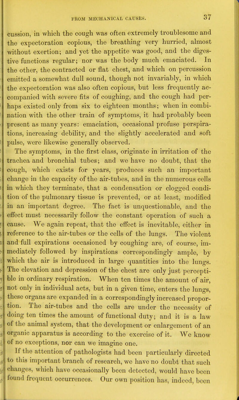 cussion, in which the cough was often extremely troublesome and the expectoration copious, the breathing very hurried, almost without exertion; and yet the appetite was good, and the diges- tive functions regular; nor was the body much emaciated. In the other, the contracted or flat chest, and which on percussion emitted a somewhat dull sound, though not invariably, in which the expectoration was also often copious, but less frequently ac- companied with severe fits of coughing, and the cough had per- haps existed only from six to eighteen months; when in combi- ' nation with the other train of symptoms, it had probably been • present as many years: emaciation, occasional profuse perspira- tions, increasing debility, and the slightly accelerated and soft ' pulse, were likewise generally observed. ' The symptoms, in the first class, originate in irritation of the i trachea and bronchial tubes; and we have no doubt, that the 3 cough, which exists for years, produces such an important , change in the capacity of the air-tubes, and in the numerous cells s in which they terminate, that a condensation or clogged condi- !, tion of the pulmonary tissue is prevented, or at least, modified ', in an important degree. The fact is unquestionable, and the h effect must necessarily follow the constant operation of such a T cause. We again repeat, that the effect is inevitable, either in [, reference to the air-tubes or the cells of the lungs. The violent n and full expirations occasioned by coughing are, of course, im- :• mediately followed by inspirations correspondingly ample, by t which the air is introduced in large quantities into the lungs. 1- The elevation and depression of the chest are only just percepti- 1 ble in ordinary respiration. When ten times the amount of air, ;r not only in individual acts, but in a given time, enters the lungs, T these organs are expanded in a correspondingly increased propor- tion. The air-tubes and the cells are under the necessity of .r doing ten times the amount of functional duty; and it is a law ,e of the animal system, that the development or enlargement of an ,e organic apparatus is according to the exercise of it. We know ,1, of no exceptions, nor can wo imagine one. ,ij If the attention of pathologists had been particularly directed ,5. to this important branch of research, we have no doubt that such 1,5 changes, which have occasionally been detected, would have been f. found frequent occurrences. Our own position has, indeed, been