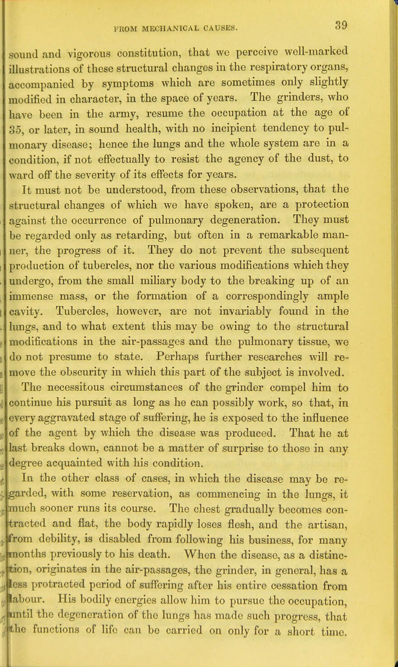 sound and vigorous constitution, that wo percoive well-marked illustrations of these structural changes in the respiratory organs, accompanied by symptoms which are sometimes only slightly modified in character, in the space of years. The grinders, who have been in the army, resume the occupation at the age of 35, or later, in sound health, with no incipient tendency to pul- monary disease; hence the lungs and the whole system are in a condition, if not effectually to resist the agency of the dust, to ward off the severity of its effects for years. It must not be understood, from these observations, that the structural changes of which we have spoken, are a protection 1 against the occurrence of pulmonary degeneration. They must be regarded only as retarding, but often in a remarkable man- ! ner, the progress of it. They do not prevent the subsequent I production of tubercles, nor the various modifications which they . undergo, from the small miliary body to the breaking up of an immense mass, or the formation of a correspondingly ample t cavity. Tubercles, however, are not invariably found in the . lungs, and to what extent this may be owing to the structural e modifications in the air-passages and the pulmonary tissue, we n do not presume to state. Perhaps further researches will re- n move the obscurity in which this part of the subject is involved. II The necessitous circumstances of the grinder compel him to (1 continue his pursuit as long as he can possibly work, so that, in ,i3 every aggravated stage of suffering, he is exposed to the influence ;p of the agent by which the disease was produced. That he at ^ last breaks down, cannot be a matter of surprise to those in any degree acquainted with his condition. In the other class of cases, in which the disease may be re- j, gardcd, with some reservation, as commencing in the lungs, it „ much sooner runs its course. The chest gradually becomes con- tracted and flat, the body rapidly loses flesh, and the artisan, J. from debility, is disabled from following his business, for many ,j months previously to his death. When the disease, as a distinc- j. tion, originates in the air-passages, the grinder, in general, has a jjiess protracted period of suffering after his entire cessation from Wabour. His bodily energies allow him to pursue the occupation, ntil the degeneration of the lungs has made such progress, that iic functions of life can be carried on only for a short time.