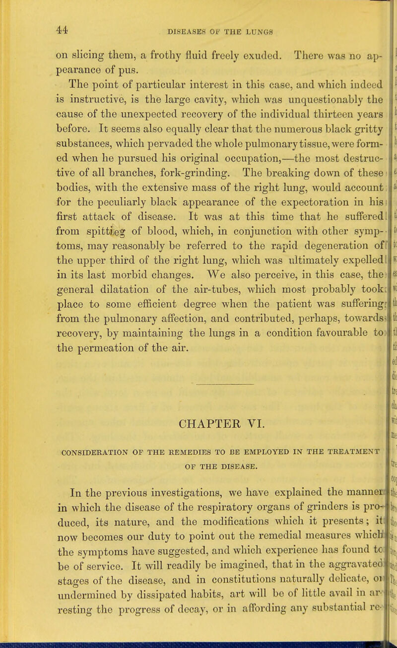 on slicing them, a frothy fluid freely exuded. There was no ap- pearance of pus. The point of particular interest in this case, and which indeed is instructive, is the large cavity, which was unquestionably the cause of the unexpected recovery of the individual thirteen years before. It seems also equally clear that the numerous black gritty substances, which pervaded the whole pulmonary tissue, were form- ed when he pursued his original occupation,—the most destruc- tive of all branches, fork-grinding. The breaking down of these bodies, with the extensive mass of the right lung, would account for the peculiarly black appearance of the expectoration in his first attack of disease. It was at this time that he suffered from spittieg of blood, which, in conjunction with other symp- toms, may reasonably be referred to the rapid degeneration of the upper third of the right lung, which was ultimately expelled in its last morbid changes. We also perceive, in this case, the general dilatation of the air-tubes, which most probably took place to some efficient degree when the patient was suffering from the pulmonary affection, and contributed, perhaps, towards recovery, by maintaining the lungs in a condition favourable to the permeation of the air. CHAPTER VI. CONSmERATlON OF THE REMEDIES TO BE EMPLOYED IN THE TREATMENT OF THE DISEASE. In the previous investigations, we have explained the mannen in which the disease of the respiratory organs of grinders is pro duced, its nature, and the modifications which it presents; iti now becomes our duty to point out the remedial measures whicU i| the symptoms have suggested, and which experience has found to be of service. It will readily be imagined, that in the aggravated stages of the disease, and in constitutions naturally delicate, oi undermined by dissipated habits, art will be of little avail in ar- resting the progress of decay, or in affording any substantial re-