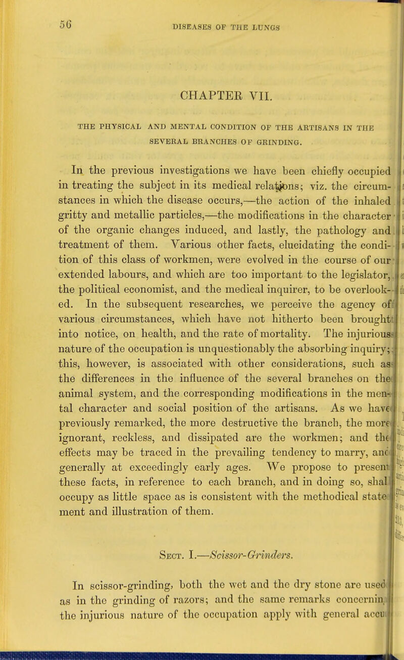 CHAPTER VII. THE PHYSICAL AND MENTAL CONDITION OF THE ARTISANS IN THE SEVERAL BRANCHES OF GRINDING. In the previous investigations we have been chiefly occupied in treating the subject in its medical rela^^ns; viz. the circum- stances in which the disease occurs,—the action of the inhaled. gritty and metallic particles,—the modifications in the character of the organic changes induced, and lastly, the pathology and. treatment of them. Various other facts, elucidating the condi- • tion of this class of workmen, were evolved in the course of our- extended labours, and which are too important to the legislator,. the political economist, and the medical inquirer, to be overlook- ed. In the subsequent researches, we perceive the agency ofi various circumstances, which have not hitherto been broughti into notice, on health, and the rate of mortality. The injuriousi nature of the occupation is unquestionably the absorbing inquiry; this, however, is associated with other considerations, such asi the differences in the influence of the several branches on th animal system, and the corresponding modifications in the meni tal character and social position of the artisans. As we have previously remarked, the more destructive the branch, the mor ignorant, reckless, and dissipated are the workmen; and th effects may be traced in the prevailing tendency to marry, anc generally at exceedingly early ages. We propose to preseni these facts, in reference to each branch, and in doing so, sha occupy as little space as is consistent with the methodical stat ment and illustration of them. •I Sect. I.—Scissor- Grinders. In scissor-grindingj both the wet and the dry stone are used as in the grinding of razors; and the same remarks conccrnin,i the injurious nature of the occupation apply with general accui