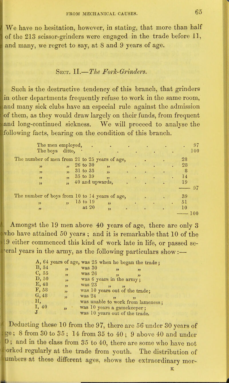 66 We have no hesitation, however, in stating, that more than half of the 213 scissor-grinders were engaged in the trade before 11, and many, we regret to say, at 8 and 9 years of age. Sect. II.—The ForJc-Grinders. Such is the destructive tendency of this branch, that grinders I other departments frequently refuse to work in the same room, and many sick clubs have an especial rule against the admission f them, as they would draw largely on their funds, from frequent nd long-continued sickness. We will proceed to analyse the bllowing facts, bearing on the condition of this branch. The men employed, The boys ditto, • The number of men from 21 to 25 years of age, 26 to 30 „ 31 to 35 35 to 39 40 and upwards, 97 100 n M » » J5 The number of boys from 10 to J 4 years of age, „ „ 15 to 19 „ at 20 28 28 8 14 19 39 51 10 97 100 Amongst the 19 men above 40 years of age, there are only 3 ho have attained 50 years ; and it is remarkable that 10 of the 9 either commenced this kind of work late in life, or passed se- eral years in the army, as the following particulars show:— A, 64 years of age, was 25 when he began the trade; B, 64 C, 66 D, 60 E, 48 F, 58 G, 48 H, I, 40 J w >» » » was 30 was 26 was 6 years in the army; was 23 „ „ was 10 years out of the trade; was 24 „ was unable to work from lameness; was 10 years a gamekeeper; was 10 years out of the trade. Deducting these 10 from the 97, there arc 56 under 30 years of e; 8 from 30 to 85 ; 14 from 35 to 40 ; 9 above 40 and under and in the class from 35 to 40, there are some who have not orked regularly at the trade from youth. The distribution of mbers at those different ages, shows the extraordinary mor- K