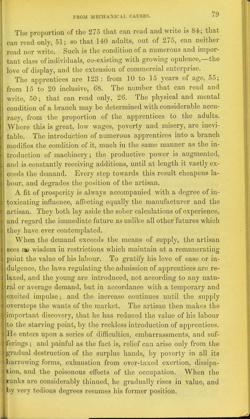 The proportion of the 275 that can read and write is 84; that can read only, 51; so that 140 adults, out of 275, can neither read nor write. Such is the condition of a numerous and impor- tant class of individuals, co-existing with growing opulence,~the love of display, and the extension of commercial enterprise. The apprentices are 123 : from 10 to 15 years of age, 55; from 15 to 20 inclusive, 68. The number that can read and write, 50; that can read only, 26. The physical and mental condition of a branch may be determined with considerable accu- racy, from the proportion of the apprentices to the adults. Where this is great, low wages, poverty and misery, are inevi- table. The introduction of numerous apprentices into a branch modifies the condition of it, much in the same manner as the in- troduction of machinery; the productive power is augmented, and is constantly receiving additions, until at length it vastly ex- ceeds the demand. Every step towards this result cheapens la- bour, and degrades the position of the artisan. A fit of prosperity is always accompanied with a degree of in- toxicating influence, affecting equally the manufacturer and the artisan. They both lay aside the sober calculations of experience, and regard the immediate future as unlike all other futures which they have ever contemplated. When the demand exceeds the means of supply, the artisan sees nse wisdom in restrictions which maintain at a remunerating point the value of his labour. To gratify his love of ease or in- dulgence, the laws regulating the admission of apprentices are re- laxed, and the young are introduced, not according to any natu- ral or average demand, but in accordance with a temporary and excited impulse; and the increase continues until the supply oversteps the wants of the market. The artisan then makes the mportant discovery, that he has reduced the value of his labour to the starving point, by the reckless introduction of apprentices. He enters upon a series of difficulties, embarrassments, and suf- ferings ; and painful as the fact is, relief can arise only from the gradual destruction of the surplus hands, by poverty in all its jharrowing forms, exhaustion from over-taxed exertion, dissipa- ition, and the poisonous effects of the occupation. When the ranks are considerably thinned, he gradually rises in value, and by very tedious degrees resumes his former position.