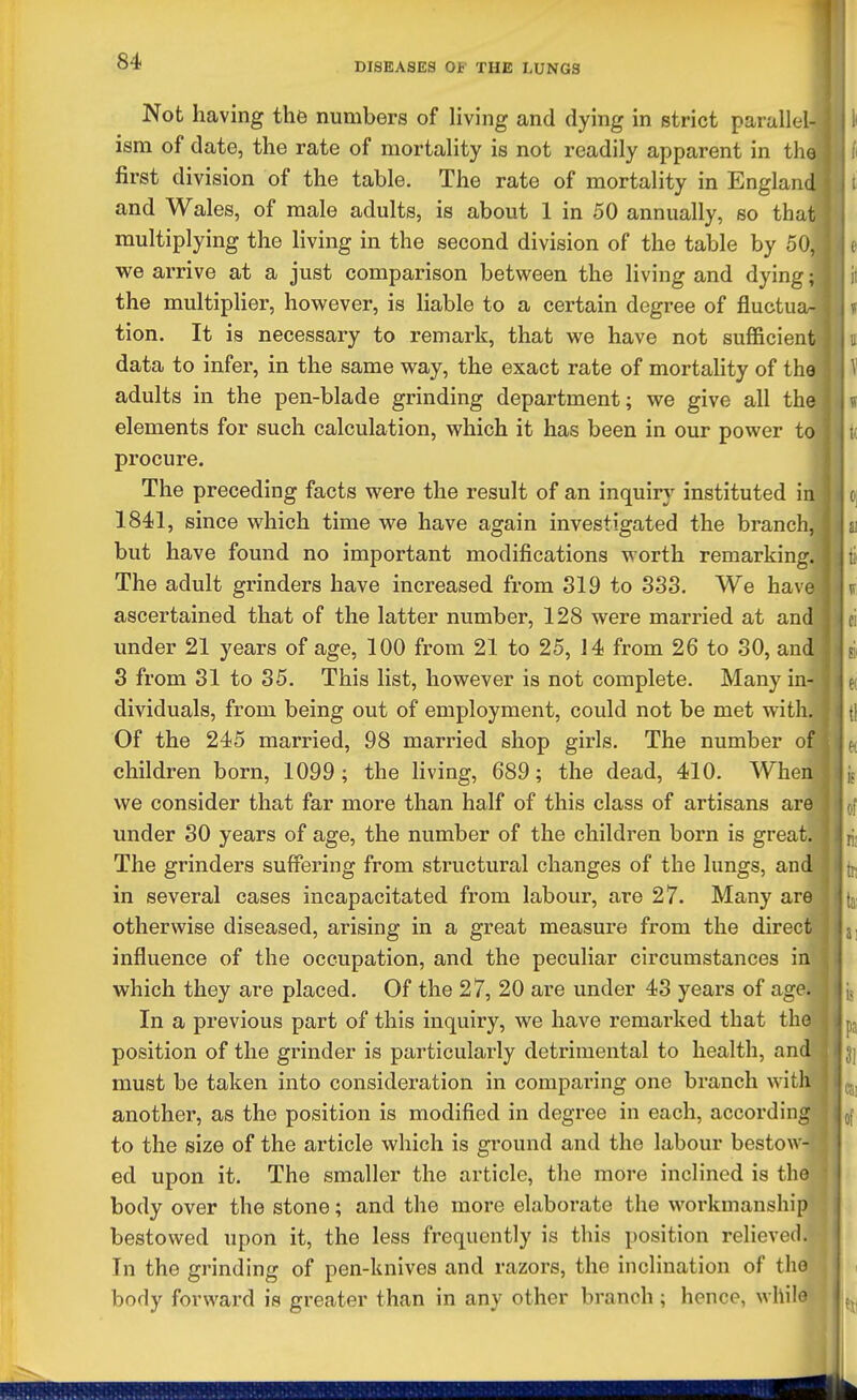 DISEASES OF THE LUNGS Not having the numbers of Hving and dying in strict parallel- ism of date, the rate of mortality is not readily apparent in tlio first division of the table. The rate of mortality in England and Wales, of male adults, is about 1 in 50 annually, so that multiplying the living in the second division of the table by 50, we arrive at a just comparison between the living and dying; the multiplier, however, is liable to a certain degree of fluctua- tion. It is necessary to remark, that we have not sufficient data to infer, in the same way, the exact rate of mortahty of the adults in the pen-blade grinding department; we give all the elements for such calculation, which it has been in our power to procure. The preceding facts were the result of an inquiry instituted in 1841, since which time we have again investigated the branch, but have found no important modifications worth remarking. The adult grinders have increased from 819 to 333. We have ascertained that of the latter number, 128 were married at and imder 21 years of age, 100 from 21 to 25, 14 from 26 to 30, and S from 31 to 35. This list, however is not complete. Many in- dividuals, from being out of employment, could not be met witli. Of the 245 married, 98 married shop girls. The number of children born, 1099; the living, 689; the dead, 410. When we consider that far more than half of this class of artisans are under 30 years of age, the number of the children born is great. The grinders suff'ering from structural changes of the lungs, and in several cases incapacitated from labour, are 27. Many are otherwise diseased, arising in a great measure from the direct influence of the occupation, and the peculiar circumstances in which they are placed. Of the 27, 20 are under 43 years of age. In a previous part of this inquiry, we have remarked that the position of the grinder is particularly detrimental to health, and must be taken into consideration in comparing one branch with another, as the position is modified in degree in each, according to the size of the article which is ground and the labour bestow- ed upon it. The smaller the article, the more inclined is the body over the stone; and the more elaborate the workmanship bestowed upon it, the less frequently is this position relieved. In the grinding of pen-knives and razors, the inclination of the body forward is greater than in any other branch; hence, whilo