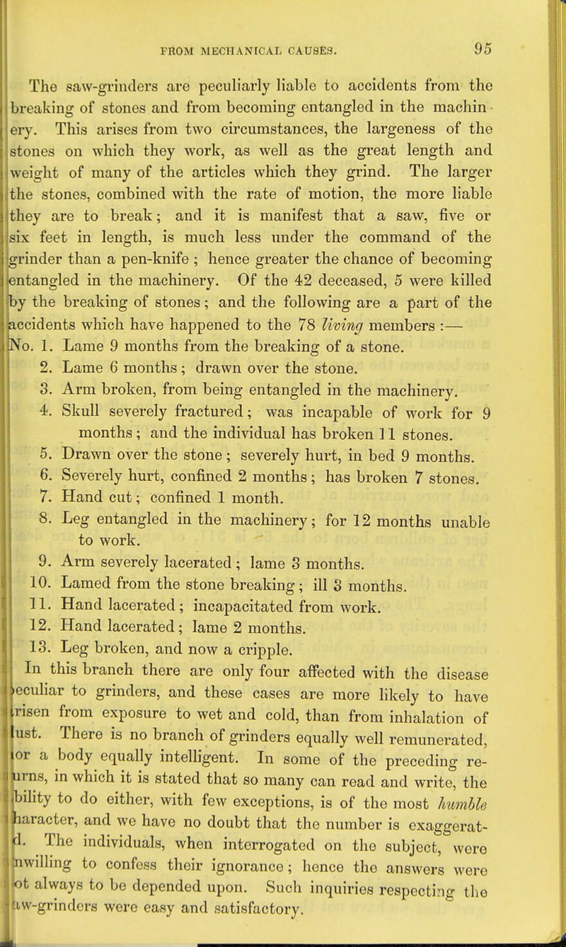 The saw-gi'inders are peculiarly liable to accidents from the breaking of stones and from becoming entangled in the machin ery. This arises from two circumstances, the largeness of the stones on which they work, as well as the great length and weight of many of the articles which they grind. The larger the stones, combined with the rate of motion, the more liable they are to break; and it is manifest that a saw, five or six feet in length, is much less under the command of the grinder than a pen-knife ; hence greater the chance of becoming entangled in the machinery. Of the 42 deceased, 5 were killed by the breaking of stones; and the following are a part of the accidents which have happened to the 78 living members :— No. 1. Lame 9 months from the breaking of a stone. 2. Lame 6 months; drawn over the stone. 3. Arm broken, from being entangled in the machinery. 4. Skull severely fractured; was incapable of work for 9 months; and the individual has broken 11 stones. 5. Drawn over the stone; severely hurt, in bed 9 months. 6. Severely hurt, confined 2 months; has broken 7 stones. 7. Hand cut; confined 1 month. 8. Leg entangled in the machinery; for 12 months unable to work. 9. Arm severely lacerated ; lame 3 months. 10. Lamed from the stone breaking; ill 3 months. 11. Hand lacerated; incapacitated from work. 12. Hand lacerated; lame 2 months. 113. Leg broken, and now a cripple. In this branch there are only four affected with the disease eculiar to grinders, and these cases are more likely to have risen from exposure to wet and cold, than from inhalation of ust. There is no branch of grinders equally well remunerated, or a body equally intelligent. In some of the preceding re- urns, in which it is stated that so many can read and write, the bility to do either, with few exceptions, is of the most humhle laracter, and we have no doubt that the number is exaggerat- 3. The individuals, when interrogated on the subject, were nwilling to confess their ignorance; hence the answers were ot always to be depended upon. Such inquiries respectizig tlie Kw-grinders were easy and satisfactory.