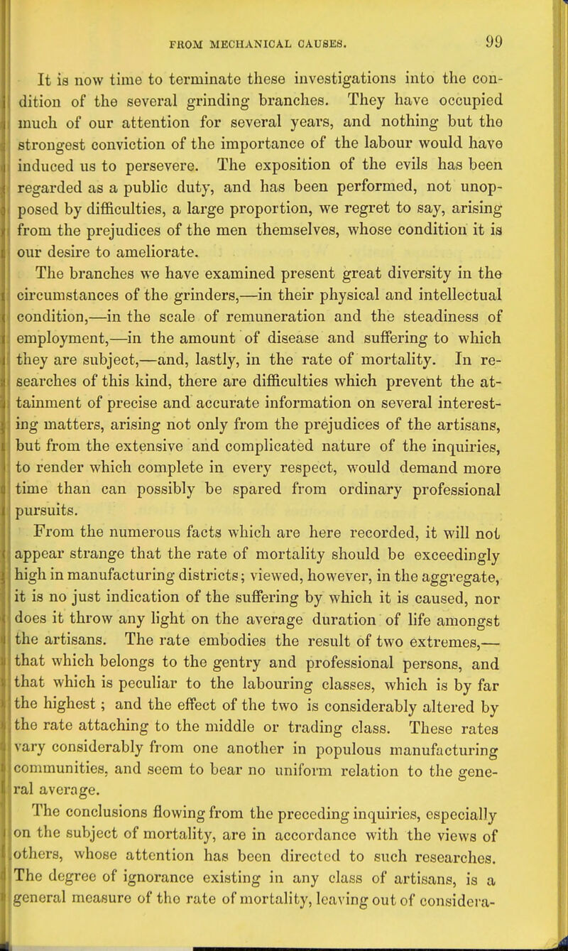 It is now time to terminate these investigations into the con- dition of the several grinding branches. They have occupied much of our attention for several years, and nothing but the strongest conviction of the importance of the labour would have induced us to persevere. The exposition of the evils has been regarded as a public duty, and has been performed, not unop- posed by difficulties, a large proportion, we regret to say, arising from the prejudices of the men themselves, whose condition it is our desire to ameliorate. The branches we have examined present great diversity in the circumstances of the grinders,—in their physical and intellectual condition,—in the scale of remuneration and the steadiness of employment,—in the amount of disease and suffering to which they are subject,—and, lastly, in the rate of mortality. In re- searches of this kind, there are difficulties which prevent the at- tainment of precise and accurate information on several interest- ing matters, arising not only from the prejudices of the artisans, but from the extensive and complicated nature of the inquiries, to render which complete in every respect, would demand more time than can possibly be spared from ordinary professional pursuits. From the numerous facts which are here recorded, it will not appear strange that the rate of mortality should be exceedingly high in manufacturing districts; viewed, however, in the aggregate, it is no just indication of the suffering by which it is caused, nor does it throw any light on the average duration of life amongst the artisans. The rate embodies the result of two extremes,— that which belongs to the gentry and professional persons, and that which is peculiar to the labouring classes, which is by far the highest; and the effect of the two is considerably altered by the rate attaching to the middle or trading class. These rates vary considerably from one another in populous manufacturing communities, and seem to bear no uniform relation to the gene- ral average. The conclusions flowing from the preceding inquiries, especially on the subject of mortality, are in accordance with the views of others, whose attention has been directed to such researches. The degree of ignorance existing in any class of artisans, is a general measure of tho rate of mortality, leaving out of considera-