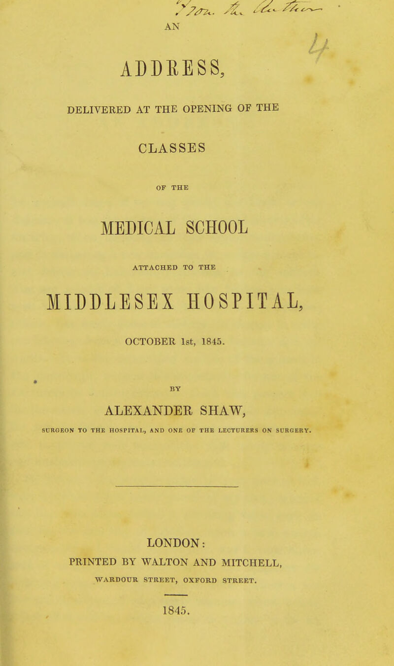 AN ADDRESS, DELIVERED AT THE OPENING OF THE CLASSES OF THE MEDICAL SCHOOL ATTACHED TO THE MIDDLESEX HOSPITAL, OCTOBER 1st, 1845. BY ALEXANDER SHAW, SURGEON TO THE HOSPITAL, AND ONE OF THE LECTURERS ON SURGERY. LONDON: PRINTED BY WALTON AND MITCHELL, WARDOUR STREET, OXFORD STREET. 1845.