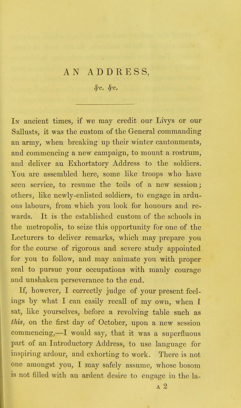 AN ADDRESS, In ancient times^ if we may credit our Livys or our Sallusts, it was the custom of the General commanding an army, when breaking up their winter cantonments, and commencing a new campaign, to mount a rostrum, and deliver an Exhortatorv Address to the soldiers. You are assembled here, some like troops who have seen service, to resume the toils of a new session; others, like newly-enlisted soldiers, to engage in ardu- ous labours, from which you look for honours and re- wards. It is the established custom of the schools in the metropolis, to seize this opportunity for one of the Lecturers to deliver remarks, which may prepare you for the course of rigorous and severe study appointed for you to follow, and may animate you with proper zeal to pursue your occupations with manly courage and unshaken perseverance to the end. If, however, I correctly judge of your present feel- ings by what I can easily recall of my own, when I sat, like yourselves, before a revolving table such as this, on the first day of October, upon a new session commencing,—I would say, that it was a superfluous part of an Introductory Address, to use language for inspiring ardour, and exhorting to work. There is not one amongst you, I may safely assume, whose bosom is not filled with an ardent desire to engage in the la-