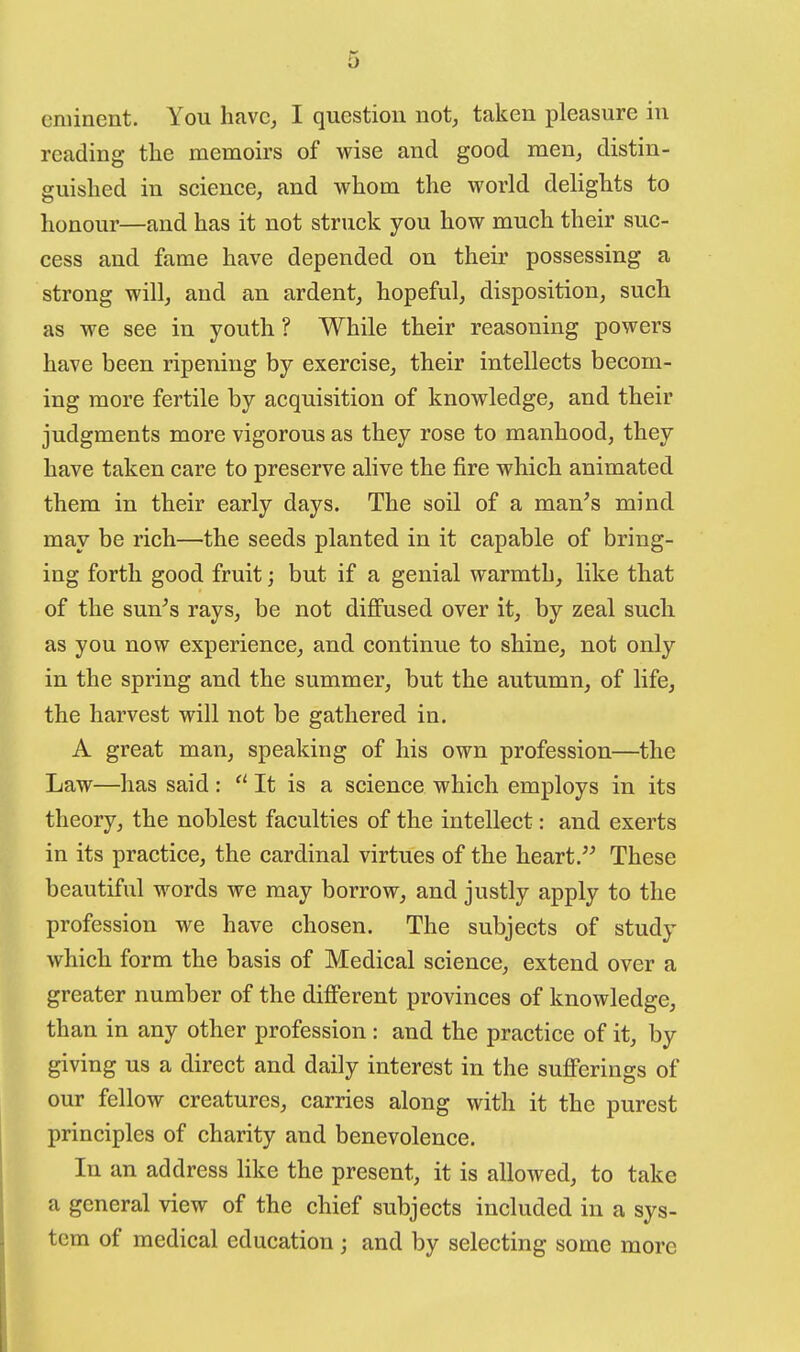 eminent. You havc^ I question not, taken pleasure in reading the memoirs of wise and good men, distin- guished in science, and whom the world delights to honour—and has it not struck you how much their suc- cess and fame have depended on their possessing a strong will, and an ardent, hopeful, disposition, such as we see in youth ? While their reasoning powers have been ripening by exercise, their intellects becom- ing more fertile by acquisition of knowledge, and their judgments more vigorous as they rose to manhood, they have taken care to preserve alive the fire which animated them in their early days. The soil of a man^s mind may be rich—the seeds planted in it capable of bring- ing forth good fruit; but if a genial warmth, like that of the sun^s rays, be not diffused over it, by zeal such as you now experience, and continue to shine, not only in the spring and the summer, but the autumn, of life, the harvest will not be gathered in. A great man, speaking of his own profession—the Law—has said:  It is a science which employs in its theory, the noblest faculties of the intellect: and exerts in its practice, the cardinal virtues of the heart. These beautiful words we may borrow, and justly apply to the profession we have chosen. The subjects of study which form the basis of Medical science, extend over a greater number of the different provinces of knowledge, than in any other profession: and the practice of it, by giving us a direct and daily interest in the sufferings of our fellow creatures, carries along with it the purest principles of charity and benevolence. In an address like the present, it is allowed, to take a general view of the chief subjects included in a sys- tem of medical education; and by selecting some more