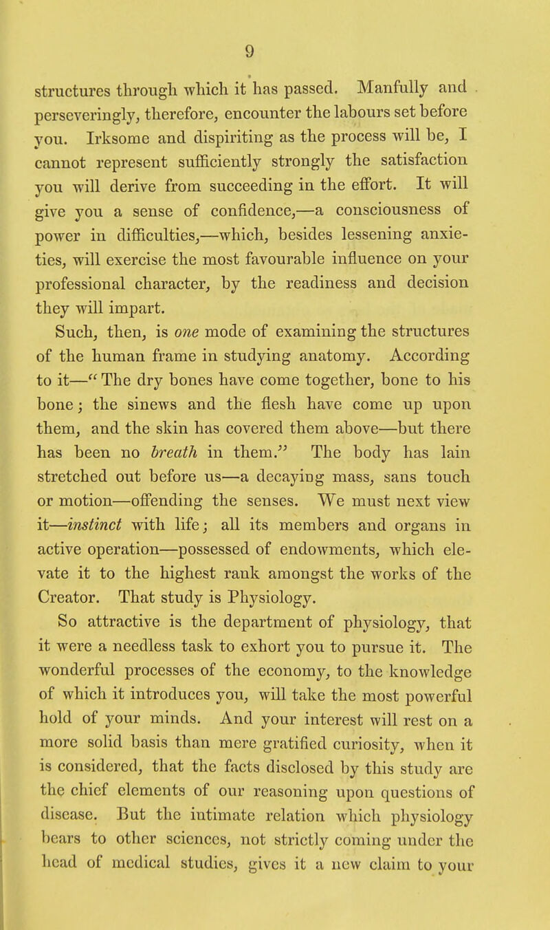 structures througli which it has passed. Manfully and perseveringly, therefore, encounter the labours set before you. Irksome and dispiriting as the process will be, I cannot represent sufficiently strongly the satisfaction you will derive from succeeding in the effort. It will give you a sense of confidence,—a consciousness of power in difficulties,—which, besides lessening anxie- ties, will exercise the most favourable influence on your professional character, by the readiness and decision they will impart. Such, then, is one mode of examining the structures of the human frame in studying anatomy. According to it— The dry bones have come together, bone to his bone; the sinews and the flesh have come up upon them, and the skin has covered them above—but there has been no breath in them.^^ The body has lain stretched out before us—a decayiug mass, sans touch or motion—offending the senses. We must next view it—instinct with life; all its members and organs in active operation—possessed of endowments, which ele- vate it to the highest rank amongst the works of the Creator. That study is Physiology. So attractive is the department of physiology, that it were a needless task to exhort you to pursue it. The wonderful processes of the economy, to the knowledge of which it introduces you, will take the most powerful hold of your minds. And your interest will rest on a more solid basis than mere gratified curiosity, when it is considered, that the facts disclosed by this study are the chief elements of our reasoning upon questions of disease. But the intimate relation which physiology bears to other sciences, not strictly coming under the head of medical studies, gives it a new claim to your